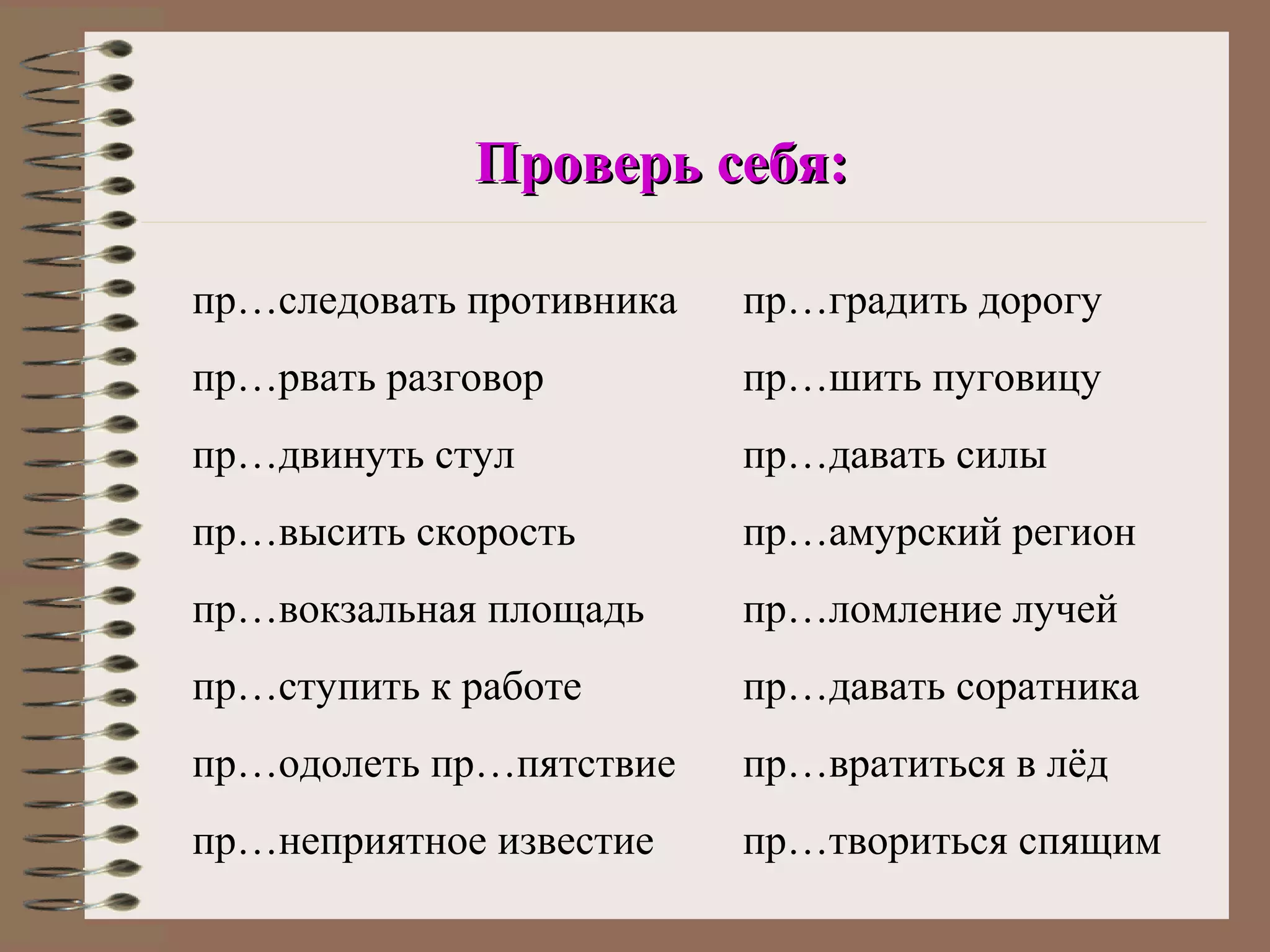 Проверь себя:

пр…следовать противника   пр…градить дорогу
пр…рвать разговор         пр…шить пуговицу
пр…двинуть стул           пр…давать силы
пр…высить скорость        пр…амурский регион
пр…вокзальная площадь     пр…ломление лучей
пр…ступить к работе       пр…давать соратника
пр…одолеть пр…пятствие    пр…вратиться в лёд
пр…неприятное известие    пр…твориться спящим
 