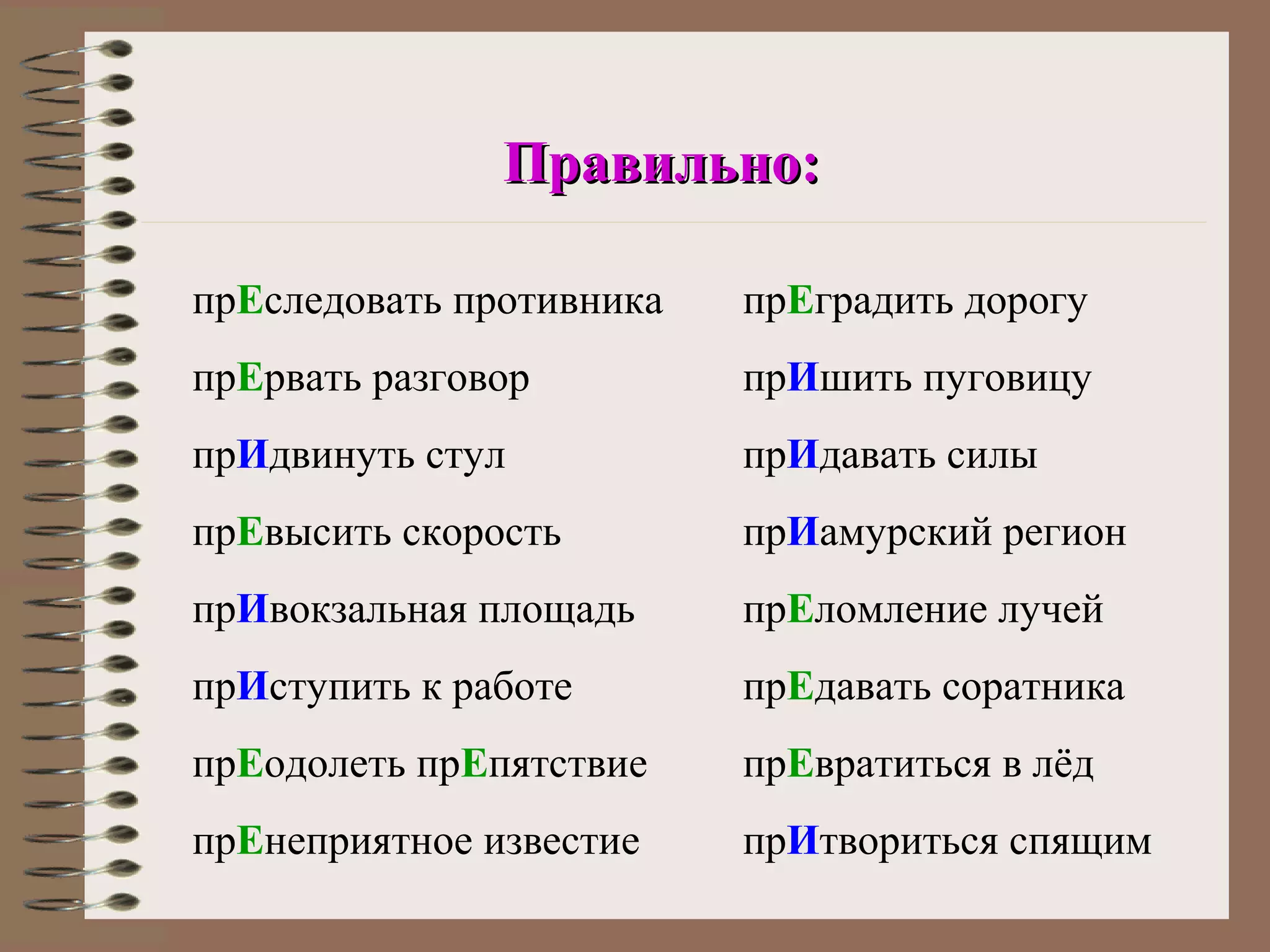 Правильно:

прЕследовать противника   прЕградить дорогу
прЕрвать разговор         прИшить пуговицу
прИдвинуть стул           прИдавать силы
прЕвысить скорость        прИамурский регион
прИвокзальная площадь     прЕломление лучей
прИступить к работе       прЕдавать соратника
прЕодолеть прЕпятствие    прЕвратиться в лёд
прЕнеприятное известие    прИтвориться спящим
 