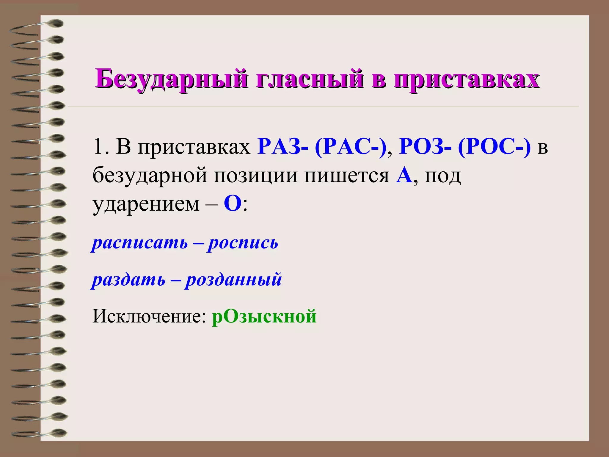 Безударный гласный в приставках

1. В приставках РАЗ- (РАС-), РОЗ- (РОС-) в
безударной позиции пишется А, под
ударением – О:
расписать – роспись
раздать – розданный
Исключение: рОзыскной
 