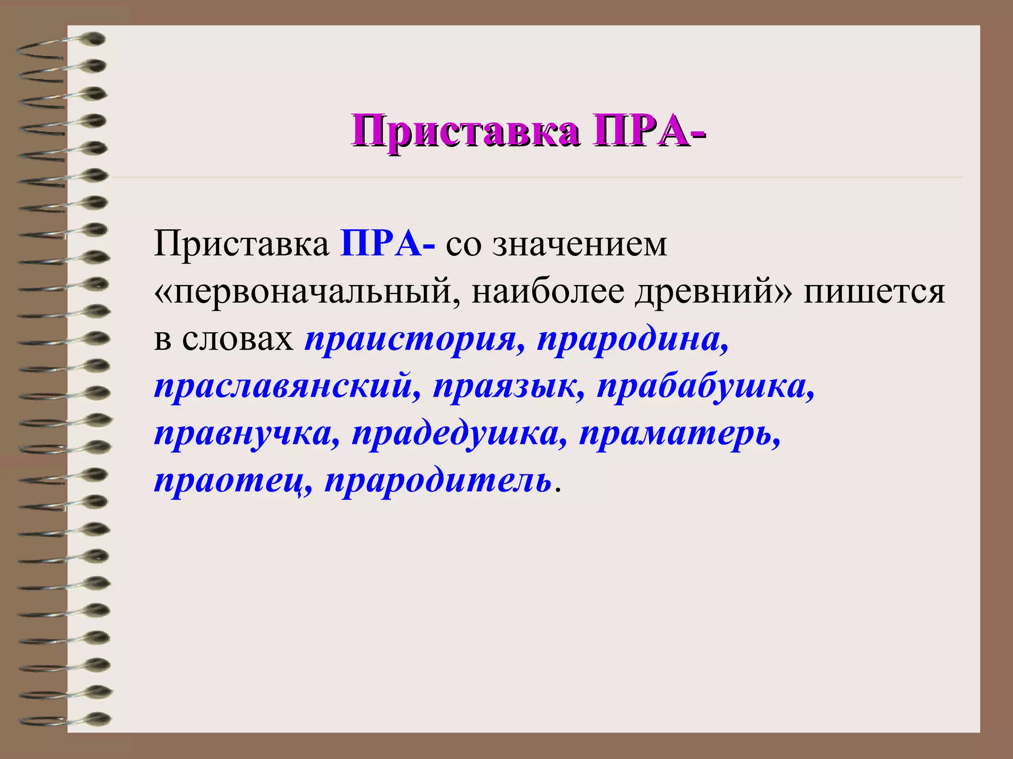 Приставка ПРА-

Приставка ПРА- со значением
«первоначальный, наиболее древний» пишется
в словах праистория, прародина,
праславянский, праязык, прабабушка,
правнучка, прадедушка, праматерь,
праотец, прародитель.
 