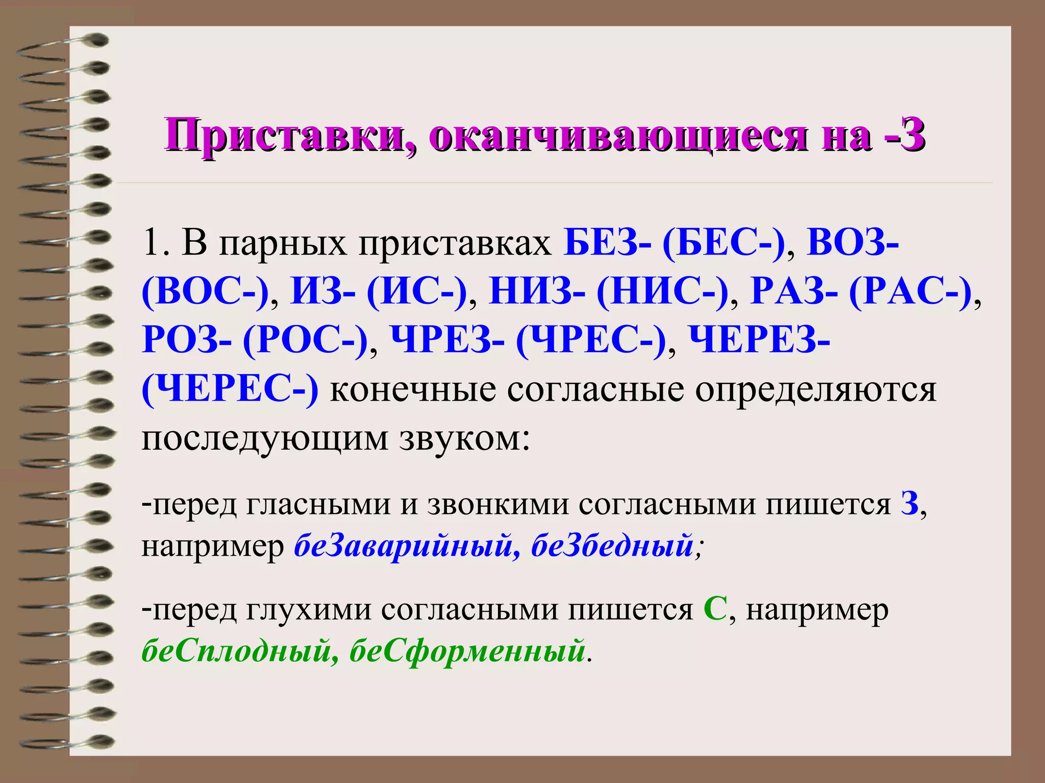 Приставки, оканчивающиеся на -З

1. В парных приставках БЕЗ- (БЕС-), ВОЗ-
(ВОС-), ИЗ- (ИС-), НИЗ- (НИС-), РАЗ- (РАС-),
РОЗ- (РОС-), ЧРЕЗ- (ЧРЕС-), ЧЕРЕЗ-
(ЧЕРЕС-) конечные согласные определяются
последующим звуком:
-перед гласными и звонкими согласными пишется З,
например беЗаварийный, беЗбедный;
-перед глухими согласными пишется С, например
беСплодный, беСформенный.
 