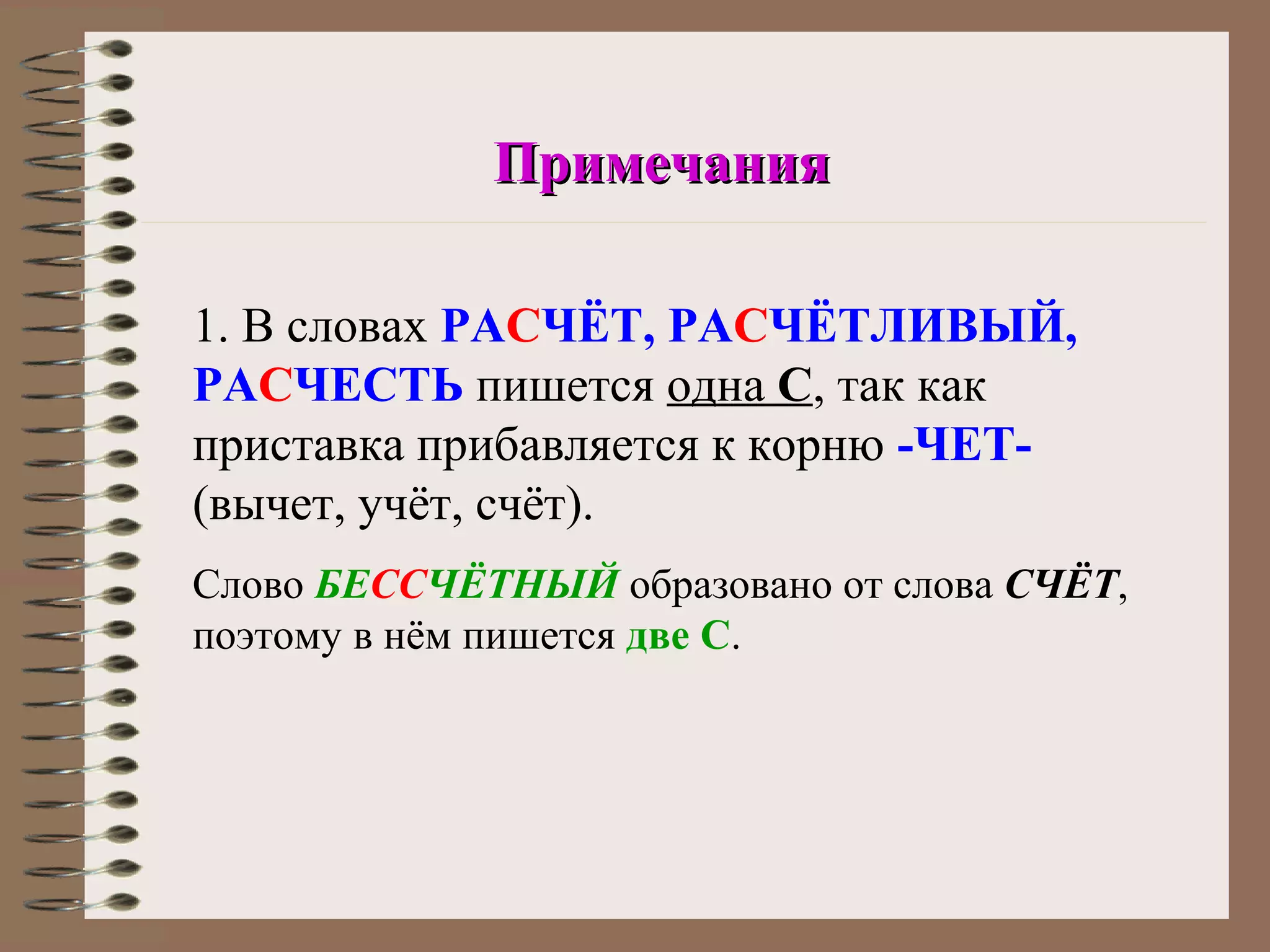 Примечания

1. В словах РАСЧЁТ, РАСЧЁТЛИВЫЙ,
РАСЧЕСТЬ пишется одна С, так как
приставка прибавляется к корню -ЧЕТ-
(вычет, учёт, счёт).
Слово БЕССЧЁТНЫЙ образовано от слова СЧЁТ,
поэтому в нём пишется две С.
 
