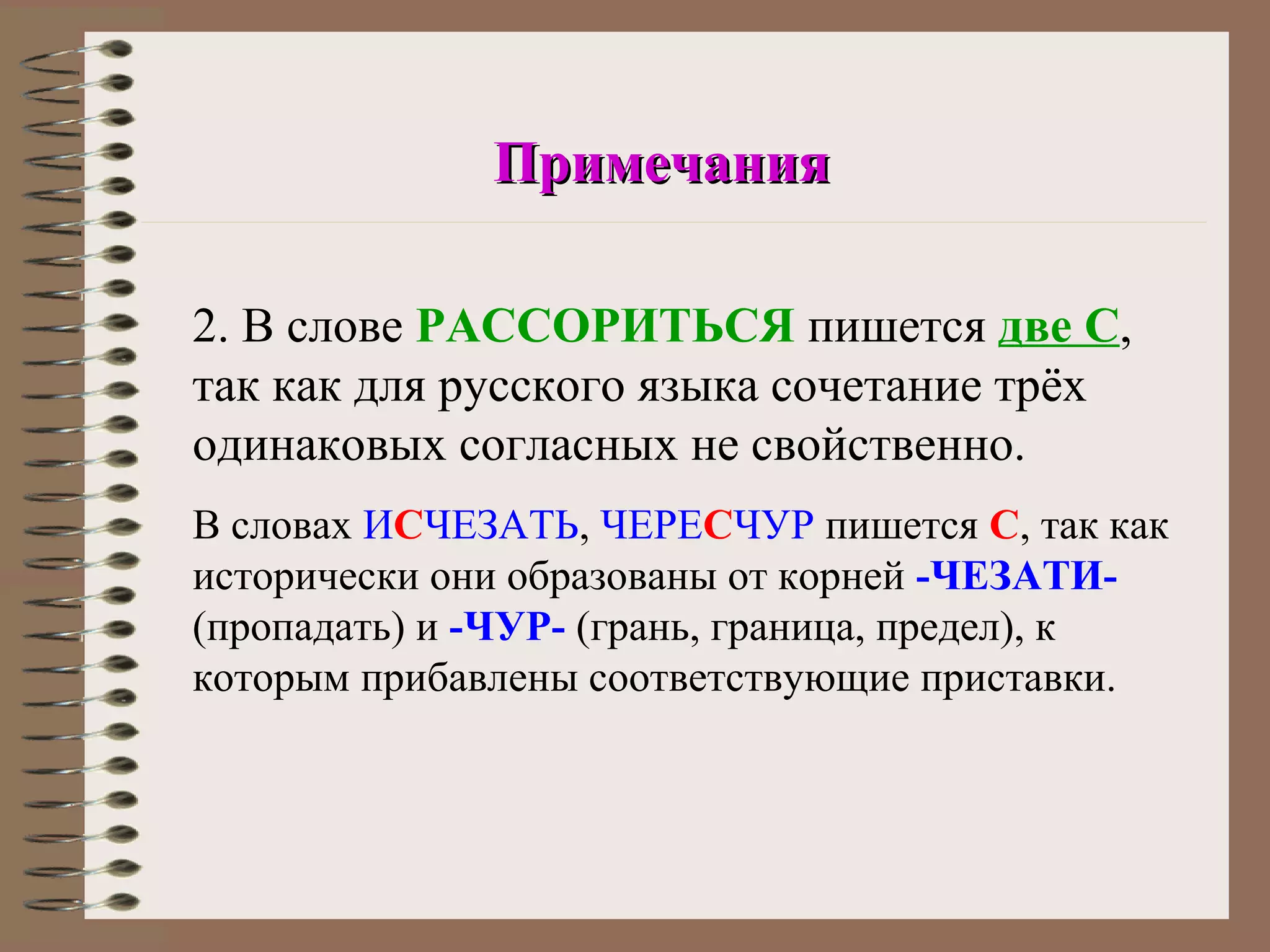 Примечания

2. В слове РАССОРИТЬСЯ пишется две С,
так как для русского языка сочетание трёх
одинаковых согласных не свойственно.
В словах ИСЧЕЗАТЬ, ЧЕРЕСЧУР пишется С, так как
исторически они образованы от корней -ЧЕЗАТИ-
(пропадать) и -ЧУР- (грань, граница, предел), к
которым прибавлены соответствующие приставки.
 