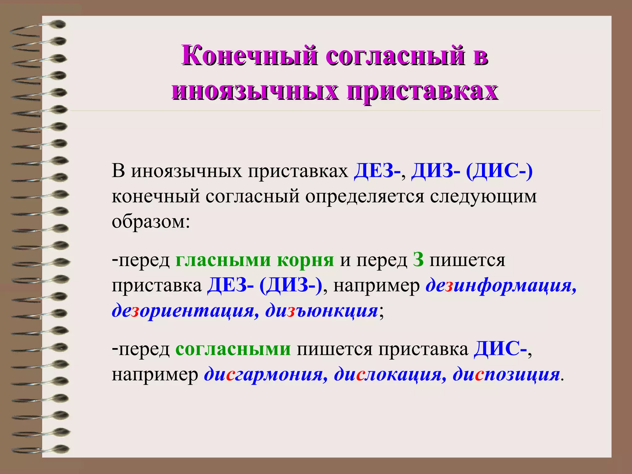 Конечный согласный в
     иноязычных приставках

В иноязычных приставках ДЕЗ-, ДИЗ- (ДИС-)
конечный согласный определяется следующим
образом:
-перед гласными корня и перед З пишется
приставка ДЕЗ- (ДИЗ-), например дезинформация,
дезориентация, дизъюнкция;
-перед согласными пишется приставка ДИС-,
например дисгармония, дислокация, диспозиция.
 