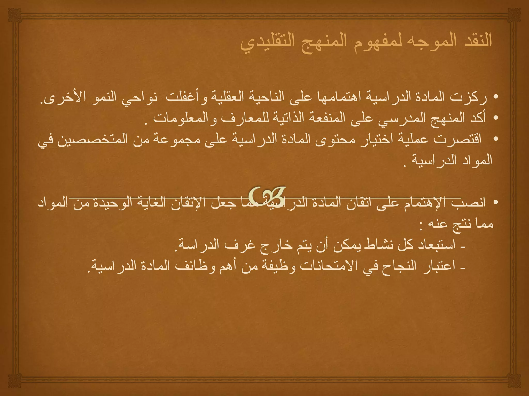 ‫النقد الموجه لمفهوم المنهج التقليدي‬

‫• ركزت المادة الدراسية اهتمامها على الناحية العقلية وأغفلت نواحي النمو الرخرى.‬
                 ‫• أكد المنهج المدرسي على المنفعة الذاتية للمعارف والمعلومات .‬
‫• اقتصرت عملية ارختيار محتوى المادة الدراسية على مجموعة من المتخصصين كفي‬
                                                              ‫المواد الدراسية .‬

‫• انصب الهتمام على اتقان المادة الدراسية مما جعل التقان الغاية الوحيدة من المواد‬
                                                                     ‫مما نتج عنه :‬
                          ‫- استبعاد كل نشاط يمكن أن يتم رخارج غرف الدراسة.‬
         ‫- اعتبار النجاح كفي المتحانات وظيفة من أهم وظائف المادة الدراسية.‬
 