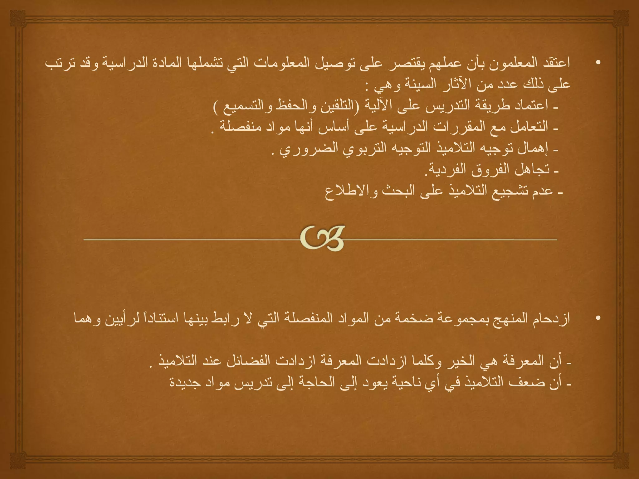 ‫اعتقد المعلمون بأن عملهم يقتصر على توصيل المعلومات التي تشملها المادة الدراسية وقد ترتب‬       ‫•‬
                                                         ‫على ذلك عدد من الاثار السيئة وهي :‬
                              ‫- اعتماد طريقة التدريس على اللية )التلقين والحفظ والتسميع (‬
                             ‫- التعامل مع المقررات الدراسية على أساس أنها مواد منفصلة .‬
                                        ‫- إهمال توجيه التلميذ التوجيه التربوي الضروري .‬
                                                                   ‫- تجاهل الفروق الفردية.‬
                                                 ‫- عدم تشجيع التلميذ على البحث والطل ع‬




    ‫ازدحام المنهج بمجموعة ضخمة من المواد المنفصلة التي ل رابط بينها استنادا لرأيين وهما‬
                ‫ ً‬                                                                            ‫•‬

                  ‫- أن المعركفة هي الخير وكلما ازدادت المعركفة ازدادت الفضائل عند التلميذ .‬
                      ‫- أن ضعف التلميذ كفي أي ناحية يعود إلى الحاجة إلى تدريس مواد جديدة‬
 