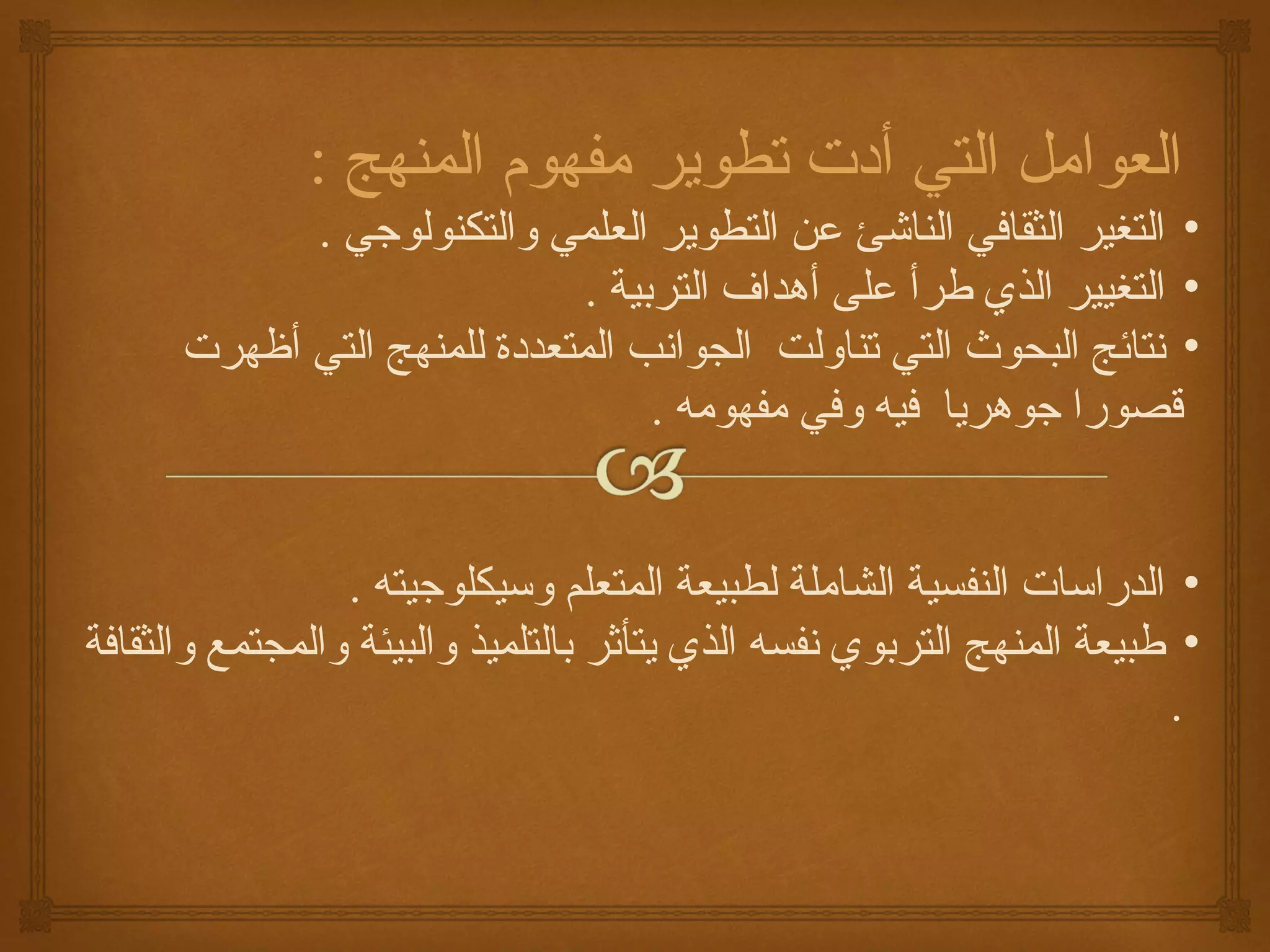 ‫العوامل التي أدت تطوير مفهوم المنهج :‬
            ‫• التغير الثقاكفي الناشئ عن التطوير العلمي والتكنولوجي .‬
                              ‫• التغيير الذي طرأ على أهداف التربية .‬
      ‫• نتائج البحوث التي تناولت الجوانب المتعددة للمنهج التي أظهرت‬
                                   ‫قصورا جوهريا كفيه وكفي مفهومه .‬


                  ‫• الدراسات النفسية الشاملة لطبيعة المتعلم وسيكلوجيته .‬
‫• طبيعة المنهج التربوي نفسه الذي يتأاثر بالتلميذ والبيئة والمجتمع والثقاكفة‬
                                                                         ‫.‬
 
