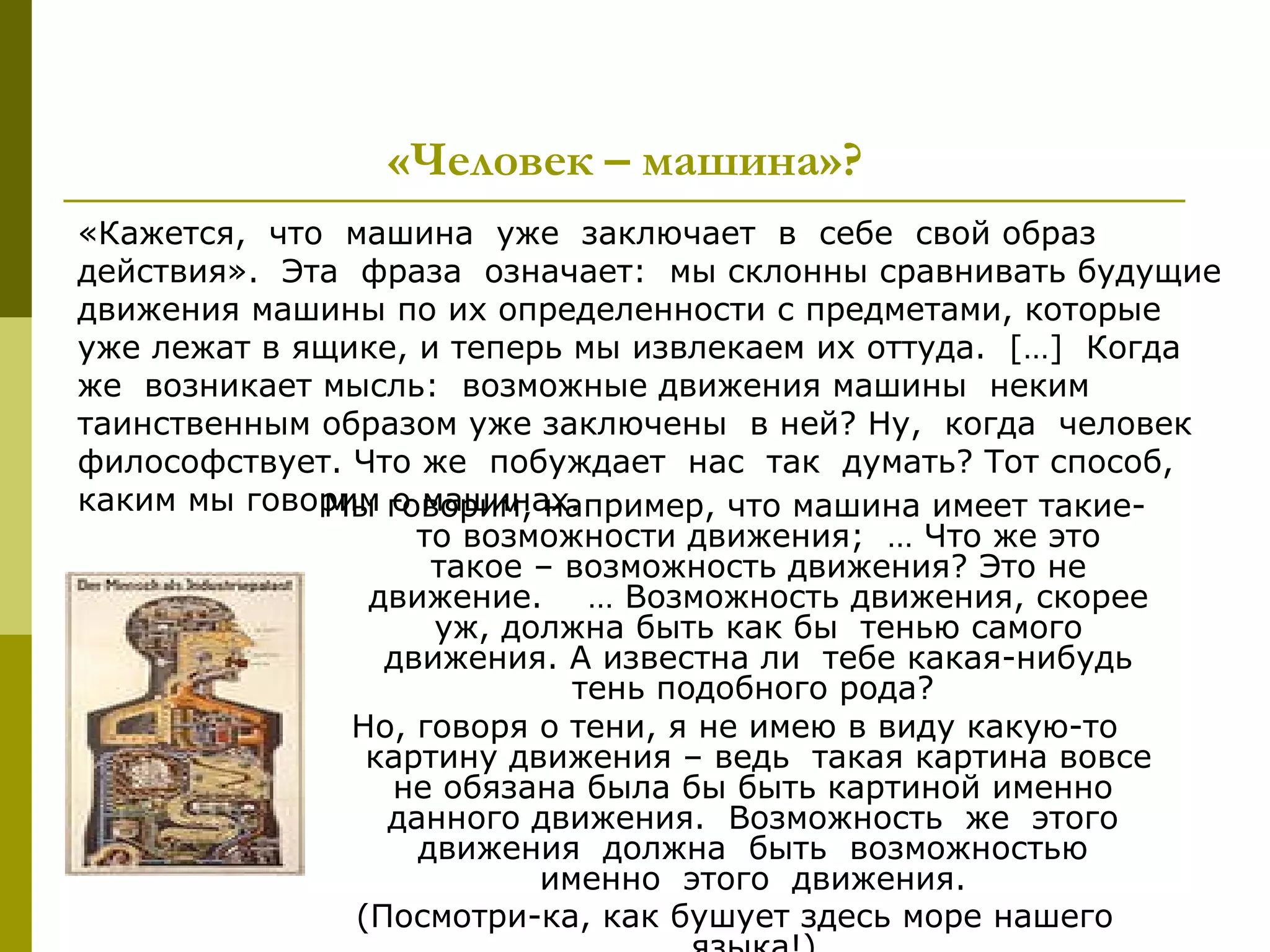 «Человек – машина»?
«Кажется, что машина уже заключает в себе свой образ
действия». Эта фраза означает: мы склонны сравнивать будущие
движения машины по их определенности с предметами, которые
уже лежат в ящике, и теперь мы извлекаем их оттуда. […] Когда
же возникает мысль: возможные движения машины неким
таинственным образом уже заключены в ней? Ну, когда человек
философствует. Что же побуждает нас так думать? Тот способ,
каким мы говорим говорим, например, что машина имеет такие-
             Мы о машинах.
                   то возможности движения; … Что же это
                    такое – возможность движения? Это не
                движение. … Возможность движения, скорее
                    уж, должна быть как бы тенью самого
                 движения. А известна ли тебе какая-нибудь
                            тень подобного рода?
               Но, говоря о тени, я не имею в виду какую-то
                картину движения – ведь такая картина вовсе
                 не обязана была бы быть картиной именно
                 данного движения. Возможность же этого
                   движения должна быть возможностью
                          именно этого движения.
               (Посмотри-ка, как бушует здесь море нашего
 