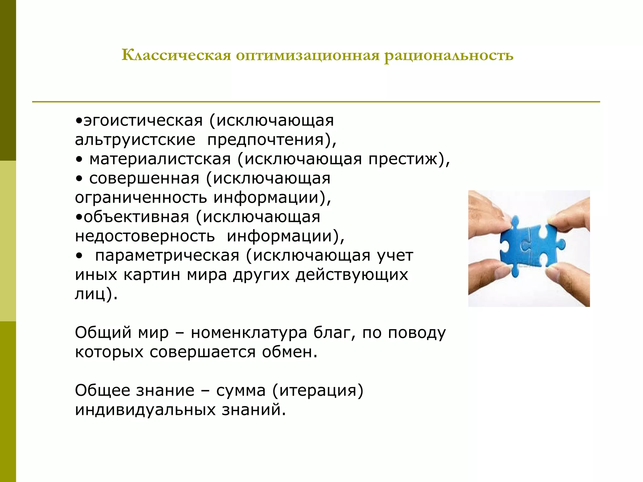 Классическая оптимизационная рациональность


•эгоистическая (исключающая
альтруистские предпочтения),
• материалистская (исключающая престиж),
• совершенная (исключающая
ограниченность информации),
•объективная (исключающая
недостоверность информации),
• параметрическая (исключающая учет
иных картин мира других действующих
лиц).

Общий мир – номенклатура благ, по поводу
которых совершается обмен.

Общее знание – сумма (итерация)
индивидуальных знаний.
 