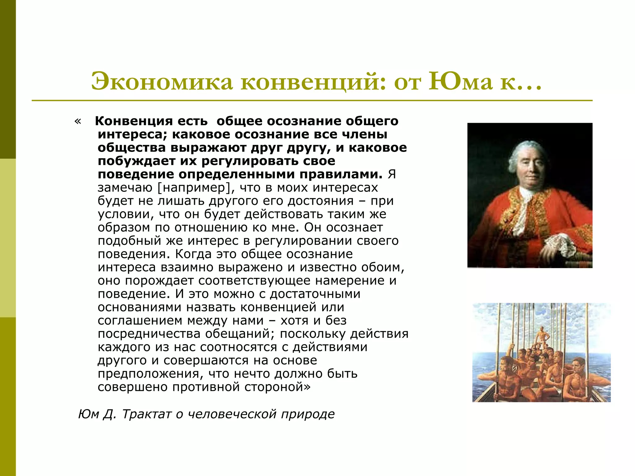 Экономика конвенций: от Юма к…
«   Конвенция есть общее осознание общего
    интереса; каковое осознание все члены
    общества выражают друг другу, и каковое
    побуждает их регулировать свое
    поведение определенными правилами. Я
    замечаю [например], что в моих интересах
    будет не лишать другого его достояния – при
    условии, что он будет действовать таким же
    образом по отношению ко мне. Он осознает
    подобный же интерес в регулировании своего
    поведения. Когда это общее осознание
    интереса взаимно выражено и известно обоим,
    оно порождает соответствующее намерение и
    поведение. И это можно с достаточными
    основаниями назвать конвенцией или
    соглашением между нами – хотя и без
    посредничества обещаний; поскольку действия
    каждого из нас соотносятся с действиями
    другого и совершаются на основе
    предположения, что нечто должно быть
    совершено противной стороной»

Юм Д. Трактат о человеческой природе
 