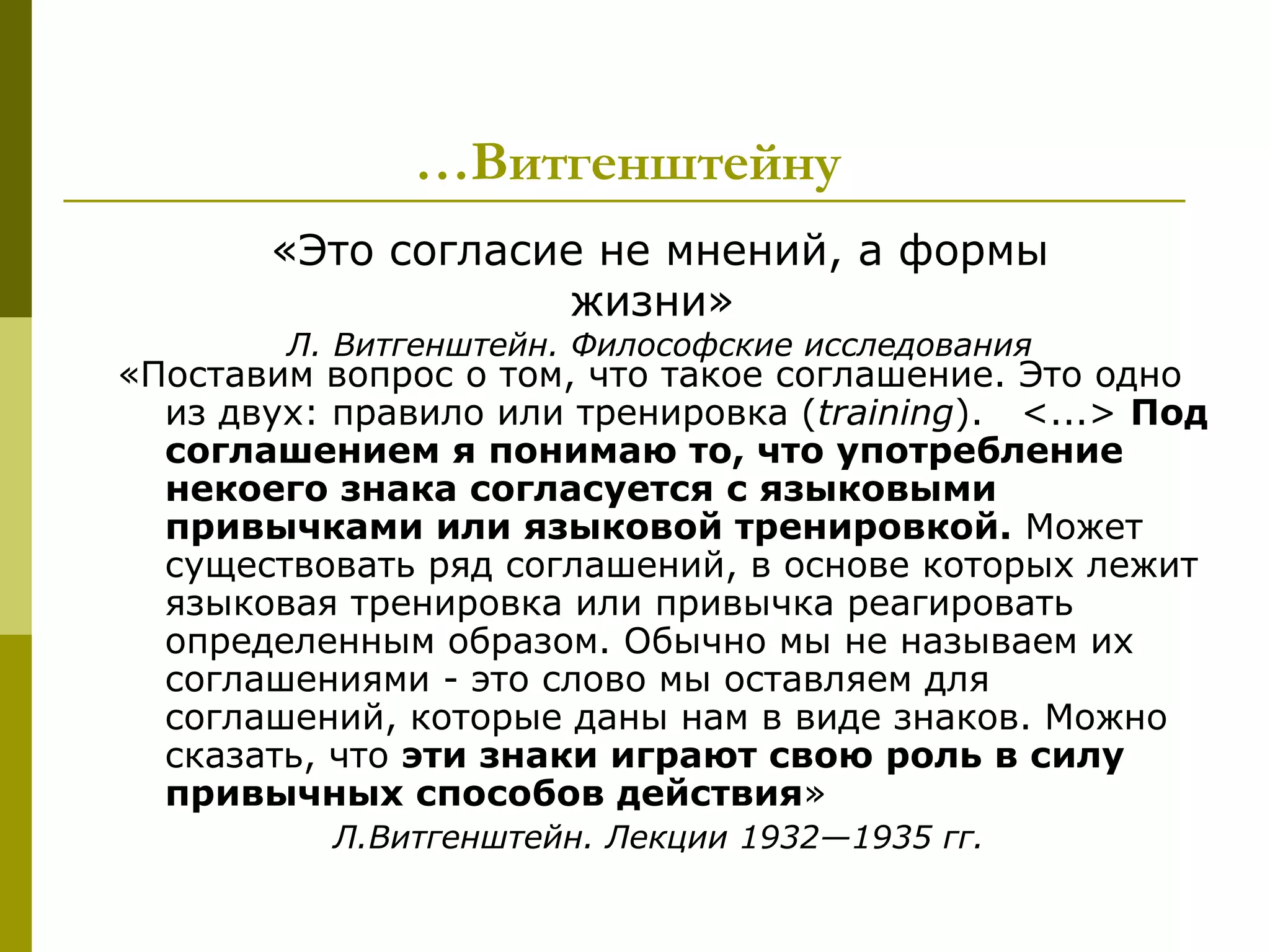 …Витгенштейну
       «Это согласие не мнений, а формы
                   жизни»
        Л. Витгенштейн. Философские исследования
«Поставим вопрос о том, что такое соглашение. Это одно
  из двух: правило или тренировка (training). <...> Под
  соглашением я понимаю то, что употребление
  некоего знака согласуется с языковыми
  привычками или языковой тренировкой. Может
  существовать ряд соглашений, в основе которых лежит
  языковая тренировка или привычка реагировать
  определенным образом. Обычно мы не называем их
  соглашениями - это слово мы оставляем для
  соглашений, которые даны нам в виде знаков. Можно
  сказать, что эти знаки играют свою роль в силу
  привычных способов действия»
          Л.Витгенштейн. Лекции 1932—1935 гг.
 