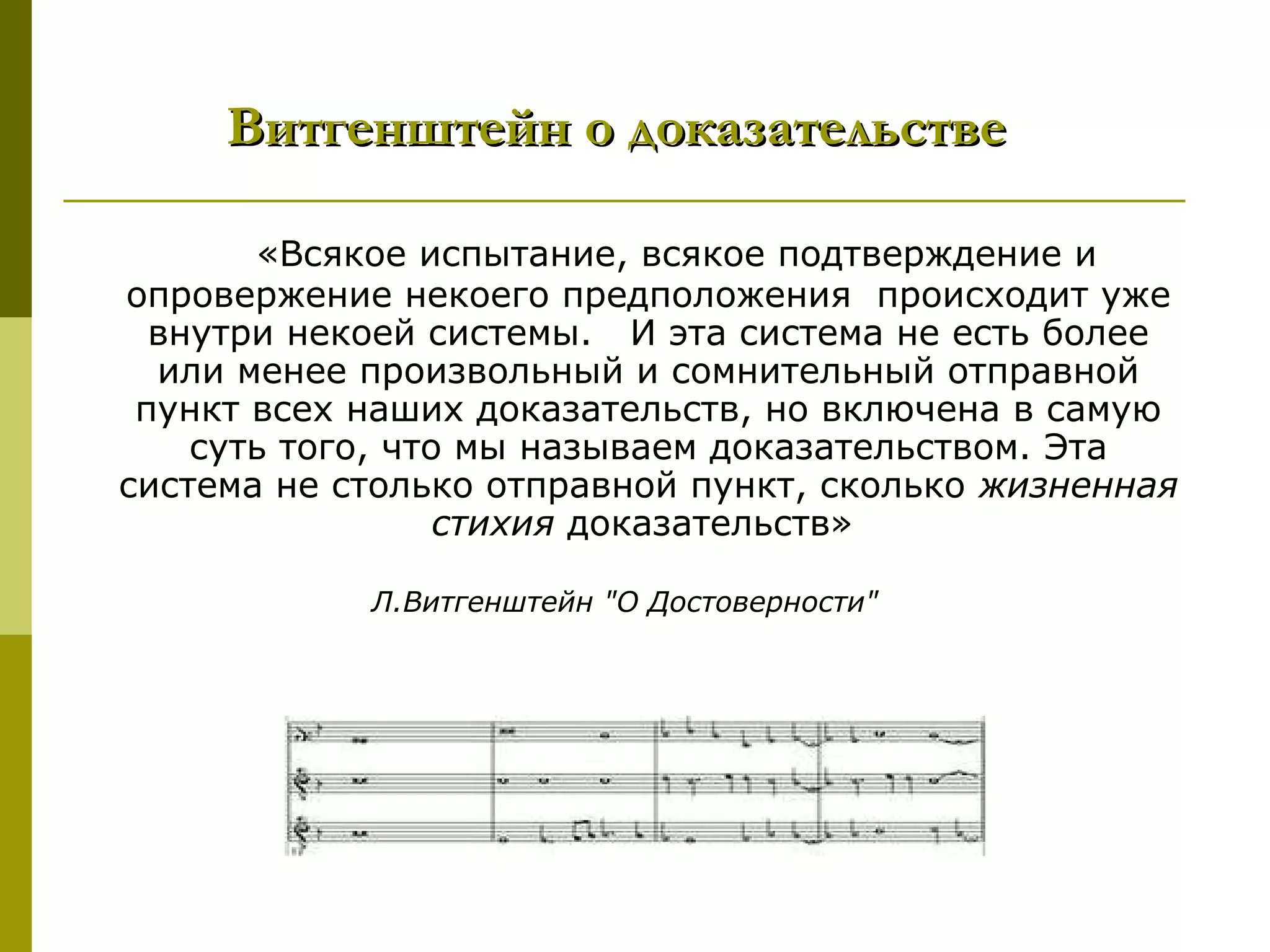 Витгенштейн о доказательстве

       «Всякое испытание, всякое подтверждение и
опровержение некоего предположения происходит уже
  внутри некоей системы. И эта система не есть более
  или менее произвольный и сомнительный отправной
 пункт всех наших доказательств, но включена в самую
    суть того, что мы называем доказательством. Эта
система не столько отправной пункт, сколько жизненная
                  стихия доказательств»

            Л.Витгенштейн "О Достоверности"
 