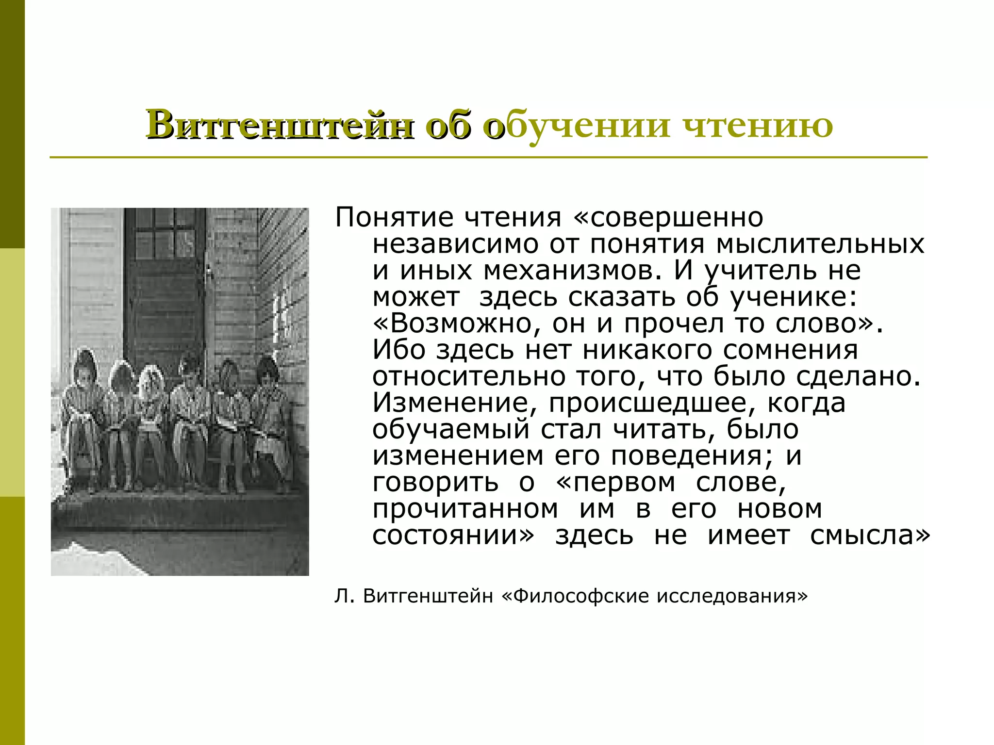 Витгенштейн об обучении чтению
               о
        Понятие чтения «совершенно
          независимо от понятия мыслительных
          и иных механизмов. И учитель не
          может здесь сказать об ученике:
          «Возможно, он и прочел то слово».
          Ибо здесь нет никакого сомнения
          относительно того, что было сделано.
          Изменение, происшедшее, когда
          обучаемый стал читать, было
          изменением его поведения; и
          говорить о «первом слове,
          прочитанном им в его новом
          состоянии» здесь не имеет смысла»

        Л. Витгенштейн «Философские исследования»
 
