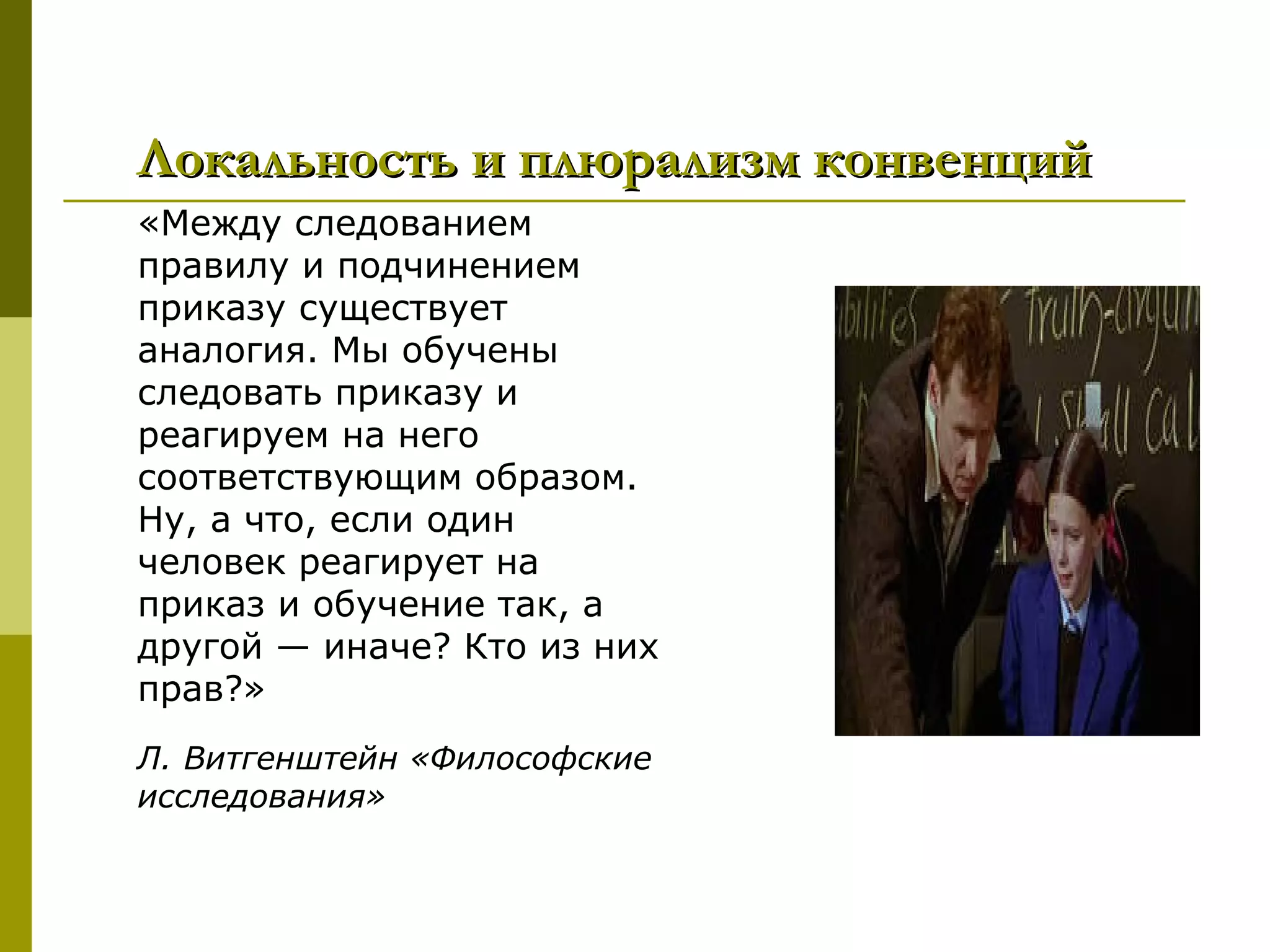 Локальность и плюрализм конвенций
«Между следованием
правилу и подчинением
приказу существует
аналогия. Мы обучены
следовать приказу и
реагируем на него
соответствующим образом.
Ну, а что, если один
человек реагирует на
приказ и обучение так, а
другой — иначе? Кто из них
прав?»
Л. Витгенштейн «Философские
исследования»
 