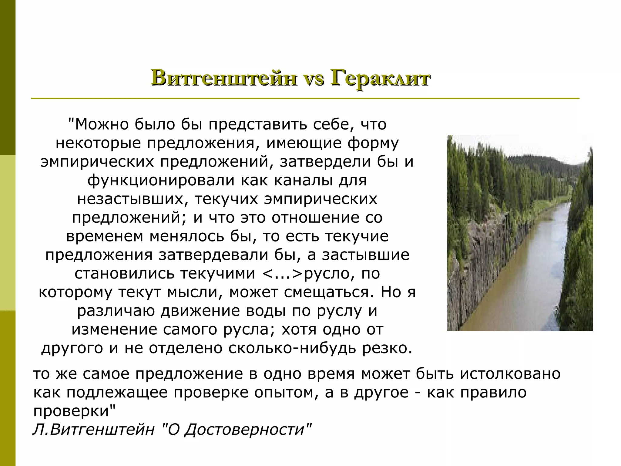 Витгенштейн vs Гераклит
   "Можно было бы представить себе, что
  некоторые предложения, имеющие форму
эмпирических предложений, затвердели бы и
      функционировали как каналы для
     незастывших, текучих эмпирических
    предложений; и что это отношение со
   временем менялось бы, то есть текучие
 предложения затвердевали бы, а застывшие
    становились текучими <...>русло, по
которому текут мысли, может смещаться. Но я
     различаю движение воды по руслу и
    изменение самого русла; хотя одно от
другого и не отделено сколько-нибудь резко.
то же самое предложение в одно время может быть истолковано
как подлежащее проверке опытом, а в другое - как правило
проверки"
Л.Витгенштейн "О Достоверности"
 