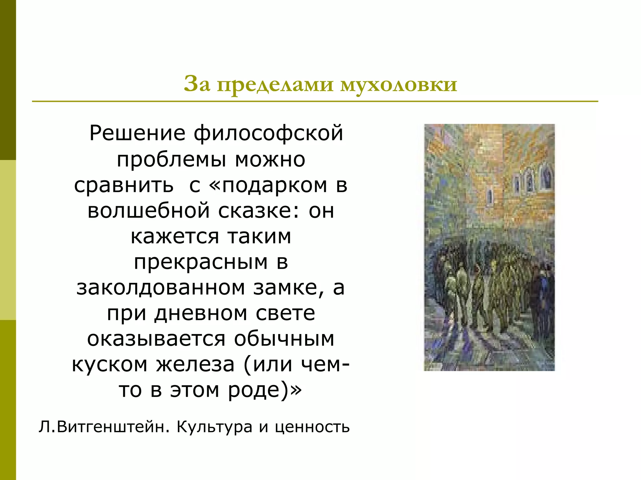 За пределами мухоловки
    Решение философской
       проблемы можно
   сравнить с «подарком в
    волшебной сказке: он
        кажется таким
        прекрасным в
   заколдованном замке, а
      при дневном свете
    оказывается обычным
   куском железа (или чем-
       то в этом роде)»
Л.Витгенштейн. Культура и ценность
 