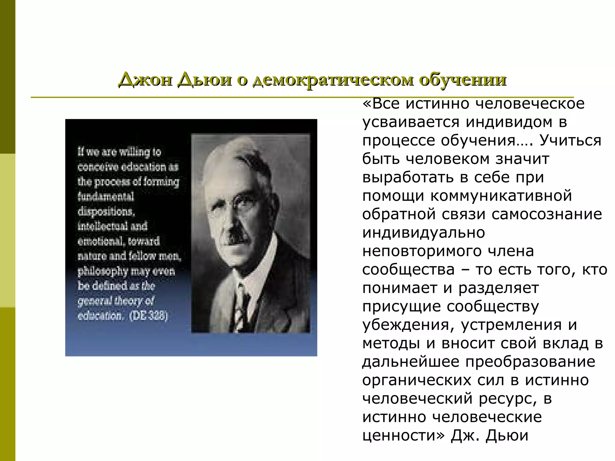 Джон Дьюи о демократическом обучении
                      «Все истинно человеческое
                      усваивается индивидом в
                      процессе обучения…. Учиться
                      быть человеком значит
                      выработать в себе при
                      помощи коммуникативной
                      обратной связи самосознание
                      индивидуально
                      неповторимого члена
                      сообщества – то есть того, кто
                      понимает и разделяет
                      присущие сообществу
                      убеждения, устремления и
                      методы и вносит свой вклад в
                      дальнейшее преобразование
                      органических сил в истинно
                      человеческий ресурс, в
                      истинно человеческие
                      ценности» Дж. Дьюи
 