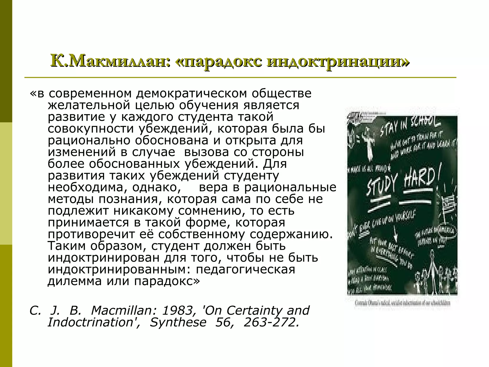 К.Макмиллан: «парадокс индоктринации»
«в современном демократическом обществе
   желательной целью обучения является
   развитие у каждого студента такой
   совокупности убеждений, которая была бы
   рационально обоснована и открыта для
   изменений в случае вызова со стороны
   более обоснованных убеждений. Для
   развития таких убеждений студенту
   необходима, однако, вера в рациональные
   методы познания, которая сама по себе не
   подлежит никакому сомнению, то есть
   принимается в такой форме, которая
   противоречит её собственному содержанию.
   Таким образом, студент должен быть
   индоктринирован для того, чтобы не быть
   индоктринированным: педагогическая
   дилемма или парадокс»

C. J. B. Macmillan: 1983, 'On Certainty and
   Indoctrination', Synthese 56, 263-272.
 