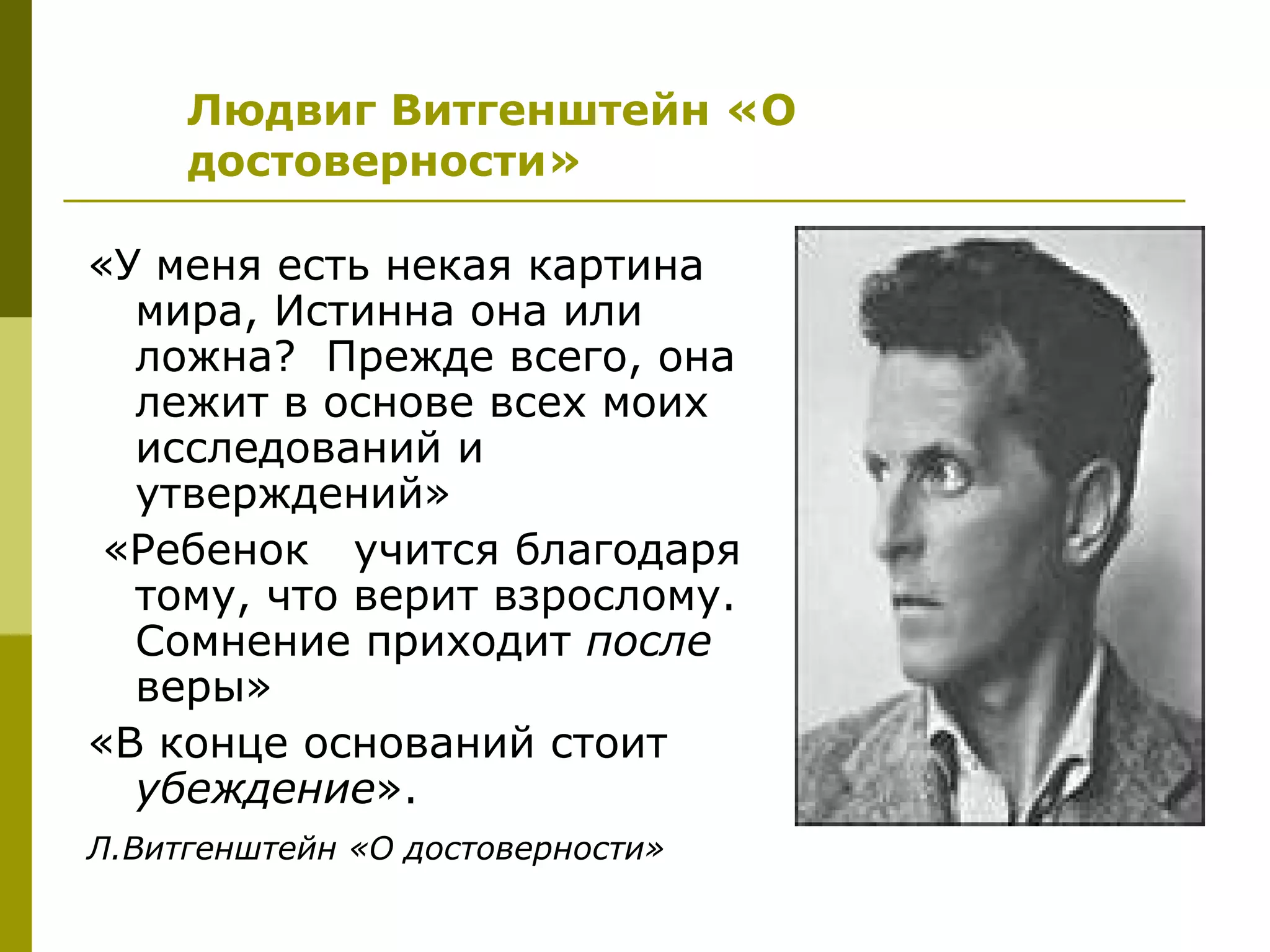 Людвиг Витгенштейн «О
     достоверности»

«У меня есть некая картина
  мира, Истинна она или
  ложна? Прежде всего, она
  лежит в основе всех моих
  исследований и
  утверждений»
 «Ребенок учится благодаря
  тому, что верит взрослому.
  Сомнение приходит после
  веры»
«В конце оснований стоит
  убеждение».
Л.Витгенштейн «О достоверности»
 