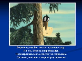Вороне где-то бог послал кусочек сыру;
На ель Ворона взгромоздясь,
Позавтракать было совсем уж собралась,
Да позадумалась, а сыр во рту держала.
 