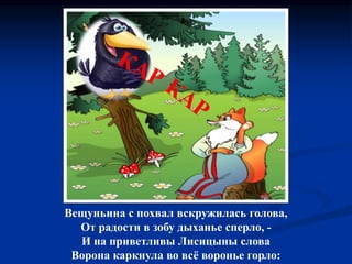 Вещуньина с похвал вскружилась голова,
От радости в зобу дыханье сперло, -
И на приветливы Лисицыны слова
Ворона каркнула во всё воронье горло:
 
