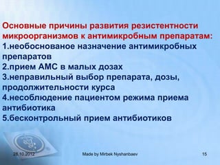Основные причины развития резистентности
микроорганизмов к антимикробным препаратам:
1.необоснованое назначение антимикробных
препаратов
2.прием АМС в малых дозах
3.неправильный выбор препарата, дозы,
продолжительности курса
4.несоблюдение пациентом режима приема
антибиотика
5.бесконтрольный прием антибиотиков



  28.10.2012    Made by Mirbek Nyshanbaev   15
 