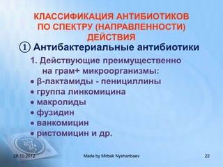 КЛАССИФИКАЦИЯ АНТИБИОТИКОВ
          ПО СПЕКТРУ (НАПРАВЛЕННОСТИ)
                   ДЕЙСТВИЯ
  ① Антибактериальные антибиотики
       1. Действующие преимущественно
          на грам+ микроорганизмы:
        β-лактамиды - пенициллины
        группа линкомицина
        макролиды
        фузидин
        ванкомицин
        ристомицин и др.

28.10.2012       Made by Mirbek Nyshanbaev   22
 
