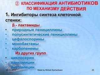 1. Ингибиторы синтеза клеточной
стенки:
      β - лактамиды
•    природные пенициллины
•    полусинтетические пенициллины
•    цефалоспорины
•    монобактамы
•    карбопенемы
        Из других групп
•    циклосерин
•    ванкомицин
•    ристомицин
28.10.2012      Made by Mirbek Nyshanbaev   25
 
