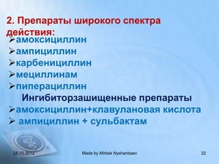 2. Препараты широкого спектра
действия:
амоксициллин
ампициллин
карбенициллин
мециллинам
пиперациллин
    Ингибиторзашищенные препараты
амоксициллин+клавулановая кислота
 ампициллин + сульбактам


 28.10.2012   Made by Mirbek Nyshanbaev   32
 