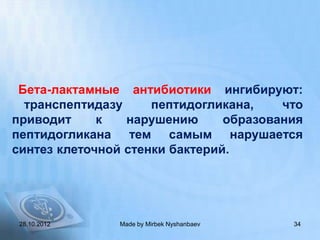 Бета-лактамные антибиотики ингибируют:
  транспептидазу     пептидогликана,    что
приводит     к   нарушению      образования
пептидогликана тем самым нарушается
синтез клеточной стенки бактерий.




 28.10.2012    Made by Mirbek Nyshanbaev   34
 