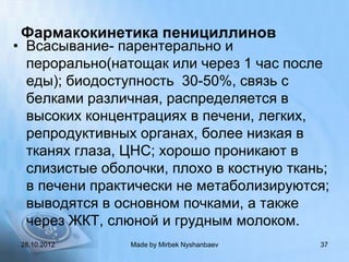 Фармакокинетика пенициллинов
• Всасывание- парентерально и
  перорально(натощак или через 1 час после
  еды); биодоступность 30-50%, связь с
  белками различная, распределяется в
  высоких концентрациях в печени, легких,
  репродуктивных органах, более низкая в
  тканях глаза, ЦНС; хорошо проникают в
  слизистые оболочки, плохо в костную ткань;
  в печени практически не метаболизируются;
  выводятся в основном почками, а также
  через ЖКТ, слюной и грудным молоком.
 28.10.2012     Made by Mirbek Nyshanbaev   37
 