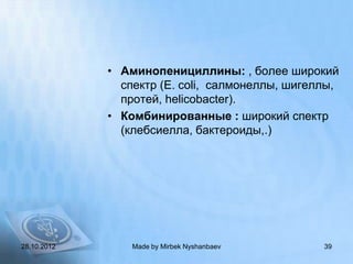 • Аминопенициллины: , более широкий
               спектр (E. coli, салмонеллы, шигеллы,
               протей, helicobacter).
             • Комбинированные : широкий спектр
               (клебсиелла, бактероиды,.)




28.10.2012       Made by Mirbek Nyshanbaev       39
 
