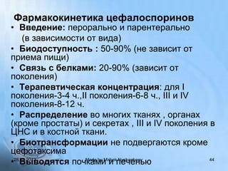 Фармакокинетика цефалоспоринов
• Введение: перорально и парентерально
     (в зависимости от вида)
• Биодоступность : 50-90% (не зависит от
приема пищи)
• Связь с белками: 20-90% (зависит от
поколения)
• Терапевтическая концентрация: для I
поколения-3-4 ч.,II поколения-6-8 ч., III и IV
поколения-8-12 ч.
• Распределение во многих тканях , органах
(кроме простаты) и секретах , III и IV поколения в
ЦНС и в костной ткани.
• Биотрансформации не подвергаются кроме
цефотаксима
•28.10.2012
    Выводятся почками и печенью
                   Made by Mirbek Nyshanbaev     44
 