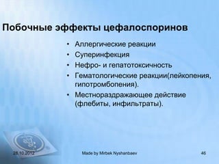 Побочные эффекты цефалоспоринов
              • Аллергические реакции
              • Суперинфекция
              • Нефро- и гепатотоксичность
              • Гематологические реакции(лейкопения,
                гипотромбопения).
              • Местнораздражающее действие
                (флебиты, инфильтраты).




 28.10.2012       Made by Mirbek Nyshanbaev      46
 