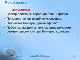 Монобактамы

     азтреонам
• Спектр действия- аэробная грам ”-” флора.
• Применяется как антибиотик резерва.
• Оказывает бактерицидный эффект.
• Побочные эффекты- кожные аллергические
  реакции, диспепсия, дисбактериоз, диарея.




28.10.2012       Made by Mirbek Nyshanbaev    48
 