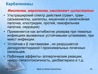 Карбапенемы
     Имипенем, меропенем, имипенем+ циластатин
•    Ультраширокий спектр действия (грам+, грам- ,
     сальмонеллы, шигеллы, кишечная и синегнойная
     палочка, клостридии, протей, гемофильная
     палочка, серрация)
•    Применяется как антибиотик резерва при тяжелых
     инфекциях вызванных устойчивыми штаммами, при
     микст инфекции.
•    Устойчив к β лактамазам , но разрушается
     дигидропептидазой I проксимальных почечных
     канальцев.
•    Побочные эффекты- аллергические реакции,
     нейро-,гепатотоксичность, дисбактериоз и т.д.

    28.10.2012      Made by Mirbek Nyshanbaev   49
 