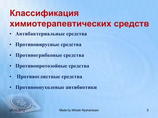 Классификация
химиотерапевтических средств
• Антибактериальные средства

• Противовирусные средства

• Противогрибковые средства

• Противопротозойные средства

•   Противоглистные средства

• Противоопухолевые антибиотики



28.10.2012         Made by Mirbek Nyshanbaev   5
 