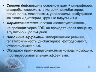 • Спектр действия- в основном грам + микрофлора,
  анаэробы, спирохеты, листерии, микобактерии,
  легионеллы, микоплазмы, уреаплазмы, возбудители
  коклюша и дифтерии, крупные вирусы и т.д.
• Фармакокинетика- плохая кислотоусточивость,
  не проходят через ГЭБ, но проходят через плаценту,
  Т1/2 =от2-5 ч. до 2-4 дней.
• Побочные эффекты- аллергические реакции,
  гепатотоксичность, дисбактериоз, фотодерматит,
  суперинфекция и т.д.
• Обладают противовирусным,иммуномодулирующим,
   противовоспалительным эффектами.


 28.10.2012        Made by Mirbek Nyshanbaev     53
 