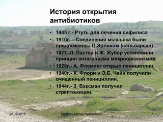 История открытия
             антибиотиков
             • 1445 г.- Ртуть для лечения сифилиса
             • 1910г. – Соединения мышьяка были
               предложенны П.Эрлихом (сальварсан)
             • 1877.-Л. Пастер и Ж. Жубер установили
               принцип антагонизма микроорганизмов.
             • 1928г.- А. Флеминг открыл пенициллин.
             • 1940г.- Х. Флори и Э.Б. Чейн получили
               очищенный пенициллин.
             • 1944г.- З. Ваксман получил
               стрептомицин.



28.10.2012       Made by Mirbek Nyshanbaev        7
 