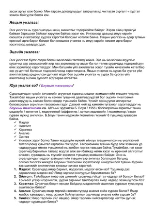 засах аргыг олж болно. Мөн гарсан доголдлуудыг залруулахад чиглэсэн сургалт ч хүртэл
зохион байгуулж болох юм.

Явцын үнэлгээ:
Энэ үнэлгээ нь суралцагчдын ахиц амжилтыг тодорхойлж байдаг. Хэрэв ахиц гарахгүй
байвал бэрхшээл байгааг харуулж байгаа хэрэг юм. Ингэснээр цаашид илүү нарийн
оношлох үнэлгээгээр судлах хэрэгтэй болохыг нотолж байна. Явцын үнэлгээ нь өдөр тутмын
ерөнхий арга барил болдог бол оношлох үнэлгээ нь илүү нарийн нэмэлт арга барил
хэрэглэхэд шаардагддаг.

Эцсийн үнэлгээ:

Энэ үнэлгээг бүлэг сэдэв болон хичээлийн төгсгөлд хийнэ. Энэ нь хичээлийн агуулгыг
сурагчид хэр эзэмшсэнийг илр лэх зорилгоор үү авдаг ба гол төлөв сурагчдад тодорхой дүн
өгөх зорилгоор хэрэглэгддэг. Мөн багшийн үйл ажиллагаа эсвэл тухайн хичээлийн хөтөлбөр
хэр үр дүнтэй болохыг тодорхойлоход хэрэглэгдэнэ. Явцын үнэлгээ нь сурах ба сургах үйл
ажиллагаанд урьдчилсан дүгнэлт өгдөг бол эцсийн үнэлгээ нь сурах ба сургах үйл
ажилгаанд эцсийн дүгнэлт өгдгөөрөө ялгаатай.

Юуг үнэлэх вэ? / Блумын таксономи/

Суралцагчдын тухайн хичээлийн агуулгын хүрээнд мэдлэг эзэмшилтийн түвшинг үнэлнэ.
Тухайлбал явцын үнэлгээ нь хөнгөн түвшний даалгавруудтай бол эцсийн үнэлгээний
даалгаврууд нь ахисан болон өндөр түвшнийх байна. Үүнийг зохицуулах аппаратыг
боловсролын зорилгын таксономи гэдэг. Дэлхий нийтэд хамгийн түгээмэл хэрэглэгддэг нь
Блумын таксономи юм. АНУ-ын эрдэмтэн Б. Блум / 1956 / боловсролын зорилгыг танин
мэдэхүйн / когнитив /, хөдөлгөөний /аффектив /, сэтгэл хөдлөлийн / психомотор / гэсэн
гурван мужид ангилсан. Б.Блум танин мэдэхүйн /когнитив / мужийг 6 түвшинд хуваасан
байна.
    Мэдлэг
    Ойлголт
    Хэрэглээ
    Анализ
    Синтез
    Үнэлэмж зэрэг болно.Танин мэдэхүйн мужийг ийнхүү түвшинчилсэн нь үнэлгээний
      тогтолцоонд хувьсгал гаргасан гэж үздэг. Таксономийн түвшин бүрд олж эзэмших ур
      чадваруудыг өмнөх түвшинтэй нь холбон гаргаж тавьсан байна.Тухайлбал, нэг хэсэг
      сурагчид баримтын талаар мэдлэг олж авч байхад нөгөө хэсэг нь ерөнхий ойлголтыг
      олжавч, гуравдахь нь түүнийг хэрэглэх түвшинд эзэмшсэн байдаг. Энэ нь
      суралцагчдыг мэдлэг эзэмшилтийн түвшингээр ангилах бололцоог багшид
      олгоно.Үнэлгээ хийхдээ Блумын таксономи хэрэглэхээр шийдсэн бол түвшин бүрийн
      хэв шинжийг системчлэн хянахыг хичээх хэрэгтэй.
   1. Мэдлэг: Сурагчдад ямар баримт, мэдээлэл, мэдлэг өгсөн вэ? Тэд ямар дэс
      дарааллаар мэдсэн вэ? Ямар зарчим онолуудыг баримталсан бэ?
   2. Ойлголт: Тайлбарын ямар хэв шинжийг сурагчид гүйцэтгэх чадвартай болсон билээ?
      Томъѐог үгээр илэрхийлэх, дүрэм зарчмыг тайлбарлах ямар чадвар эзэмшүүлсэн бэ?
   3. Хэрэглээ: Сурагчид бодит нөхцөл байдалд мэдээллийг ашиглаж сурахын тулд юунд
      ашигласан билээ?
   4. Анализ: Сурагчид ямар төрлийн элементүүдэд анализ хийж сурсан билээ? Ямар
      холбоо хамаарал, ямар зохион байгуулалтын зарчмаар анализ хийж сурсан бэ?
   5. Синтез: Ямар төрлийн үйл явцаар, ямар төрлийн хийсвэрлэлээр нэгтгэн дүгнэх
      чадварт суралцсан билээ?
 