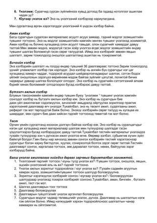 6. Үнэлэмж: Сурагчид сурсан зүйлийнхээ хувьд дотоод ба гадаад нотолгоог ашиглаж
      чадах уу?
   7. Юугаар үнэлэх вэ? Энэ нь үнэлгээний хэлбэрээр хариулагдана.

Мөн сургалтанд өргөн хэрэглэгддэг үнэлгээний 4 үндсэн хэлбэр байна.

Аман хэлбэр
Багш сурагчдын судалсан материалаас асуулт асуух замаар, тэдний мэдлэг эзэмшилтийн
түвшинг тогтооно. Энэ нь мэдлэг эзэмшилтийн хамгийн хөнгөн түвшинг үнэлэхэд зохимжтой.
Аман хэлбэр нь богино хугацаанд олон асуулт тавьдаг, олон сурагчийг хамардаг давуу
талтай.Мөн зөвхөн мэднэ, мэдэхгүй гэсэн хоѐр үнэлгээ өгдөг,мэдлэг эзэмшилтийн өндөр
түвшинг шалгах боломжгүй гэсэн сөрөг талуудтай. Иймд энэ хэлбэрийг зөвхөн явцын
шалгалт, зарим тохиолдолд оношлох шалгалтанд ашиглах нь тохиромжтой.

Бичгийн хэлбэр
Энэ хэлбэрийн шалгалт нь голдуу өндөр түвшний 36 даалгавраас тогтоно.Зарим тохиолдолд
үүнийг уламжлалт хэлбэр гэж нэрлэдэг. Энэ хэлбэр нь ангийн бүх сурагчдыг нэг цаг
хугацаанд хамарч чаддаг, тодорхой асуудал шийдвэрлэхчадварыг шалгах, сэтгэн бодох
үйлийг оношлохын зэрэгцээ өөрийнхөө мэдэж байгаа зүйлийг цэгцтэй, логиктой бичих
чадварыг давхар шалгах бололцоог олгодог. Энэ хэлбэр нь сурагчийн сэтгэлгээний алхам
бүрийг хянах боломжийг олгодгоороо бусад хэлбэрээс давуу талтай.

Бүтээлч ажлын хэлбэр
Блумын таксономийн хамгийн өндөр түвшин буюу “үнэлэмж “ түвшинг үнэлэх хамгийн
сонгодог хэлбэр нь бүтээлч ажлын хэлбэр юм. Энэ хэлбэр нь сурагчдын бие
даах үйл ажиллагааг сэдэлжүүлэх, хичээлийг амьдралд ойртуулах зорилгоор практик
хэрэглээний даалгавар өгч үнэлдэг.Тухайлбал, энэ нь төсөлт ажил, судалгааны ажил,
реферат гэх мэт төрлүүдтэй байж болно. Энэхүү хэлбэрийн сөрөг талууд нь хугацаа их
шаарддаг, мөн сурагч бие даан хийсэн гэдгийг тогтооход төвөгтэй гэх мэт болно.

Тест
Орчин үеийн сургалтанд ихээхэн дэлгэрч байгаа хэлбэр юм. Энэ хэлбэр нь суралцагчдыг
нэгэн цаг хугацаанд ижил материалаар шалгаж мөн түлхүүрээр шалгадаг гэсэн
үзүүлэлтээрээ бусад хэлбэрүүдээс давуу талтай.Тухайлбал тестийн материалыг үнэлэхдээ
тухайн түлхүүрээр хэн ч дүгнэсэн ижил үнэлгээ өгнө. Өөрөөр хэлбэл, субьектив хүчин зүйл
байхгүй болдог.Гэвч багш нар хичээлд зөвхөн сонгох хэлбэрийн тестийг хэрэглэснээр
сурагчдыг бэлэн хариу бөглүүлэх, хуулах, сонирхолгүй болгох зэрэг сөрөг талтай.Тестийн
даалгаварт сонгох, харгалзаа тогтоох, зөв дараалал тогтоох, нөхөх, байгуулах зэрэг
хэлбэрүүд байна.

Багш үнэлэх ажиллагааг хийхдээ дараах зарчмыг баримталбал зохимжтой.
  1. Үнэлгээний төрлийг тогтоох / юуны тулд үнэлэх вэ? /Түвшин тогтоох, оношлох, явцын,
     эцсийн үнэлгээний аль нь вэ? гэдгийг тогтооно.
  2. Үнэлэх ажлын зорилгыг тодорхойлох / юуг үнэлэх вэ? /Тухайн сэдвийн агуулгын
     хамрах хүрээ, эзэмшилтийнтүвшинг тогтоох шалгуур боловсруулна.
  3. Зорилгыг хэрэгжүүлэх хэлбэрийг сонгох / юугаар үнэлэх вэ? / Боловсруулсан
     шалгуураар үнэлэхэд тохирох хэлбэрийг сонгоно.Тухайлбал, аман, бичгийн , бүтээлч
     ажил, тест гэх мэт.
  4. Шалгах даалгаврын тоог тогтоох
  5. Даалгавар боловсруулах
  6. Даалгаврын гүйцэтгэлийг үнэлэх аргачлал боловсруулах
  7. Сурагчдын мэдлэг чадвар төлөвшлийг үнэлэх, дүгнэх. Даалгавар нь шалгалтын нэгж
     гэж ойлгож болно. Иймд нэгжүүдийг хэрхэн тодорхойлсноос шалгалтын чанар
     хамаарах нь ойлгомжтой.
 