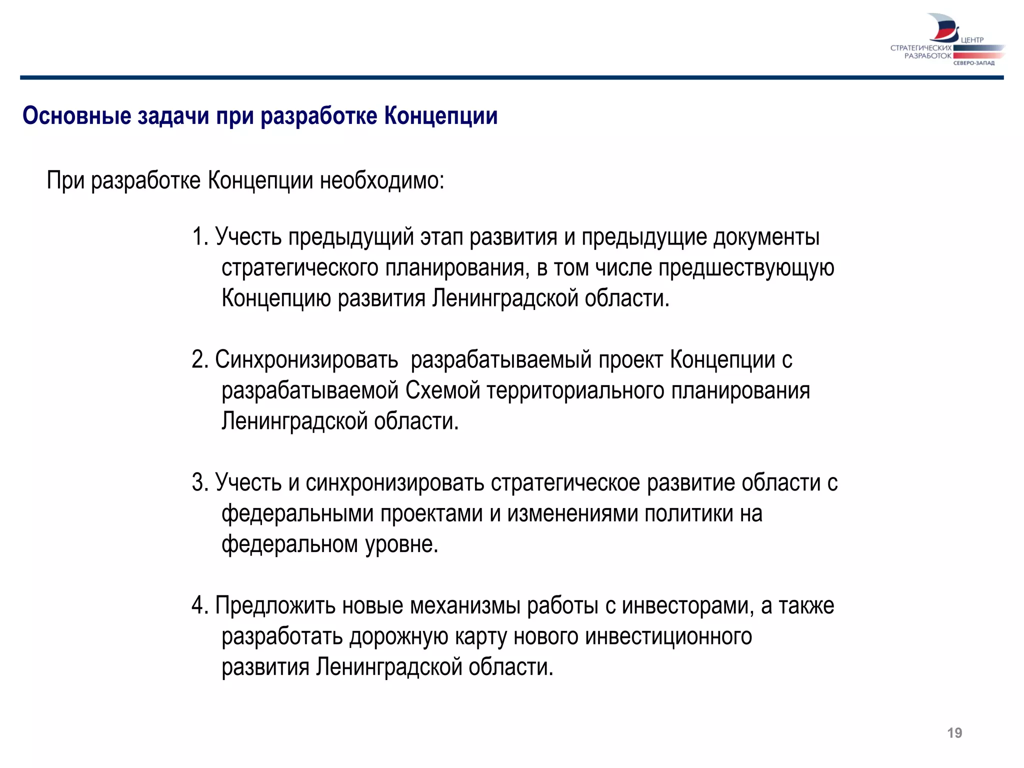 Основные задачи при разработке Концепции

  При разработке Концепции необходимо:

               1. Учесть предыдущий этап развития и предыдущие документы
                  стратегического планирования, в том числе предшествующую
                  Концепцию развития Ленинградской области.

               2. Синхронизировать разрабатываемый проект Концепции с
                  разрабатываемой Схемой территориального планирования
                  Ленинградской области.

               3. Учесть и синхронизировать стратегическое развитие области с
                  федеральными проектами и изменениями политики на
                  федеральном уровне.

               4. Предложить новые механизмы работы с инвесторами, а также
                  разработать дорожную карту нового инвестиционного
                  развития Ленинградской области.

                                                                                19
 