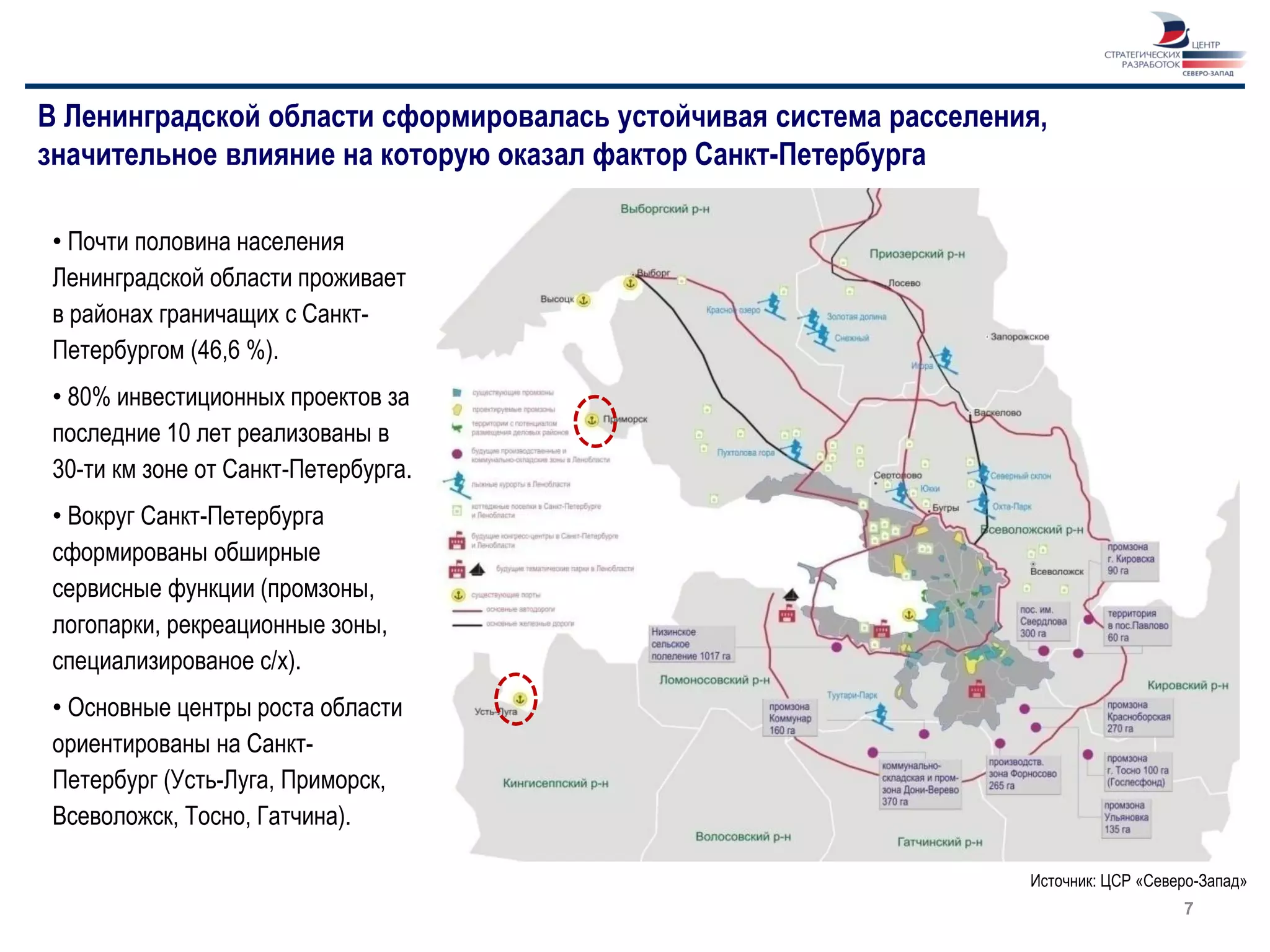 В Ленинградской области сформировалась устойчивая система расселения,
значительное влияние на которую оказал фактор Санкт-Петербурга

 • Почти половина населения
 Ленинградской области проживает
 в районах граничащих с Санкт-
 Петербургом (46,6 %).
 • 80% инвестиционных проектов за
 последние 10 лет реализованы в
 30-ти км зоне от Санкт-Петербурга.
 • Вокруг Санкт-Петербурга
 сформированы обширные
 сервисные функции (промзоны,
 логопарки, рекреационные зоны,
 специализированое с/х).
 • Основные центры роста области
 ориентированы на Санкт-
 Петербург (Усть-Луга, Приморск,
 Всеволожск, Тосно, Гатчина).

                                                                   Источник: ЦСР «Северо-Запад»
                                                                                      7
 
