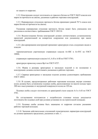по защите от коррозии.

  1.3.2. Конструкции следует изготовлять из тяжелого бетона по ГОСТ 26633 классов или
марок по прочности на сжатие, указанных в рабочих чертежах конструкций.

  1.3.3. Нормируемую отпускную прочность бетона принимают равной 70 % класса или
марки бетона по прочности на сжатие.

  Указанная нормируемая отпускная прочность бетона может быть уменьшена или
увеличена в соответствии с требованиями ГОСТ 13015.0.

  1.3.4. Водопоглощение бетона конструкций должно соответствовать установленному
проектной документацией на конкретное сооружение или указанному при заказе
конструкций.

  1.3.5. Для армирования конструкций применяют арматурную сталь следующих видов и
классов:

  термомеханически упрочненную стержневую классов Ат-IIIС и Ат-IVС по ГОСТ
10884;

  стержневую горячекатаную классов А-I, А-II и А-III по ГОСТ 5781;

  арматурную проволоку класса Вр-I по ГОСТ 6727.

  1.3.6. Форма и размеры арматурных и закладных изделий и их положение в
конструкциях должны соответствовать указанным в рабочих чертежах.

  1.3.7. Сварные арматурные и закладные изделия должны удовлетворять требованиям
ГОСТ 10922.

  1.3.8. В случаях, предусмотренных рабочими чертежами колодцев, внутри стеновых
колец должны быть установлены ходовые скобы, расположенные по высоте кольца через
300 мм и выступающие от внутренней поверхности колец на 120 мм.

  Ходовые скобы следует изготовлять из арматурной стали классов А-I и А-II по ГОСТ
5781.

   По согласованию изготовителя с потребителем стеновые кольца допускается
изготовлять без ходовых скоб при условии установки их на строительной площадке.

  1.3.9. Ходовые скобы должны быть защищены от коррозии согласно указаниям
рабочих чертежей колодцев.

   1.3.10. Значения действительных отклонений геометрических параметров конструкций
не должны превышать предельных, указанных в табл. 1.
 