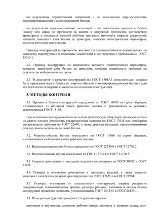 по результатам периодических испытаний - по показателям морозостойкости,
водонепроницаемости и водопоглощения бетона;

   по результатам приемо-сдаточных испытаний - по показателям прочности бетона
(классу или марке по прочности на сжатие и отпускной прочности), соответствия
арматурных и закладных изделий рабочим чертежам, прочности сварных соединений,
толщины защитного слоя бетона до арматуры, точности геометрических параметров,
качества бетонной поверхности.

  Приемку конструкций по прочности, жесткости и трещиностойкости осуществляют по
комплексу нормируемых и проектных показателей в соответствии с требованиями ГОСТ
13015.1.

   2.2. Приемку конструкций по показателям точности геометрических параметров,
толщины защитного слоя бетона до арматуры, качества поверхности проводят по
результатам выборочного контроля.

   2.3. В документе о качестве конструкций по ГОСТ 13015.3 дополнительно должны
быть приведены марки бетона по морозостойкости и водонепроницаемости бетона (если
эти показатели оговорены в заказе на изготовление конструкций).

  3. МЕТОДЫ КОНТРОЛЯ
   3.1. Прочность бетона конструкций определяют по ГОСТ 10180 на серии образцов,
изготовленных из бетонной смеси рабочего состава и хранившихся в условиях,
установленных ГОСТ 18105.

   При испытании неразрушающими методами фактическую отпускную прочность бетона
на сжатие следует определять ультразвуковым методом по ГОСТ 17624 или приборами
механического действия по ГОСТ 22690, а также другими методами, предусмотренными
стандартами на методы испытаний бетона.

   3.2. Морозостойкость бетона определяют по ГОСТ 10060 на серии образцов,
изготовленных из бетонной смеси рабочего состава.

  3.3. Водонепроницаемость бетона определяют по ГОСТ 12730.0 и ГОСТ 12730.5.

  3.4. Водопоглощение бетона определяют по ГОСТ 12730.0 и ГОСТ 12730.3.

  3.5. Сварные арматурные и закладные изделия контролируют по ГОСТ 10922 и ГОСТ
23858.

  3.6. Размеры и положение арматурных и закладных изделий, а также толщину
защитного слоя бетона до арматуры определяют по ГОСТ 17625 или ГОСТ 22904.

  3.7. Размеры, отклонения от плоскостности конструкций, ширину раскрытия
поверхностных технологических трещин, размеры раковин, наплывов и околов бетона
конструкций проверяют методами, установленными ГОСТ 26433.0 и ГОСТ 26433.1.

  3.8. Размеры конструкций проверяют следующим образом:

  наружные и внутренние диаметры рабочих камер, стеновых и опорных колец, плит
 