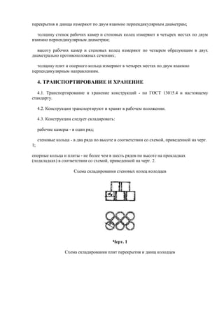 перекрытия и днища измеряют по двум взаимно перпендикулярным диаметрам;

   толщину стенок рабочих камер и стеновых колец измеряют в четырех местах по двум
взаимно перпендикулярным диаметрам;

  высоту рабочих камер и стеновых колец измеряют по четырем образующим в двух
диаметрально противоположных сечениях;

  толщину плит и опорного кольца измеряют в четырех местах по двум взаимно
перпендикулярным направлениям.

     4. ТРАНСПОРТИРОВАНИЕ И ХРАНЕНИЕ

   4.1. Транспортирование и хранение конструкций - по ГОСТ 13015.4 и настоящему
стандарту.

     4.2. Конструкции транспортируют и хранят в рабочем положении.

     4.3. Конструкции следует складировать:

     рабочие камеры - в один ряд;

     стеновые кольца - в два ряда по высоте в соответствии со схемой, приведенной на черт.
1;

опорные кольца и плиты - не более чем в шесть рядов по высоте на прокладках
(подкладках) в соответствии со схемой, приведенной на черт. 2.

                       Схема складирования стеновых колец колодцев




                                          Черт. 1

                  Схема складирования плит перекрытия и днищ колодцев
 