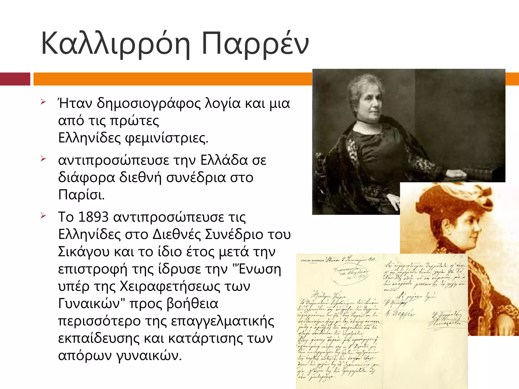 Καλλιρρόη Παρρέν
   Ήταν δημοσιογράφος λογία και μια
    από τις πρώτες
    Ελληνίδες φεμινίστριες.
   αντιπροσώπευσε την Ελλάδα σε
    διάφορα διεθνή συνέδρια στο
    Παρίσι.
   Το 1893 αντιπροσώπευσε τις
    Ελληνίδες στο Διεθνές Συνέδριο του
    Σικάγου και το ίδιο έτος μετά την
    επιστροφή της ίδρυσε την "Ένωση
    υπέρ της Χειραφετήσεως των
    Γυναικών" προς βοήθεια
    περισσότερο της επαγγελματικής
    εκπαίδευσης και κατάρτισης των
    απόρων γυναικών. 
 