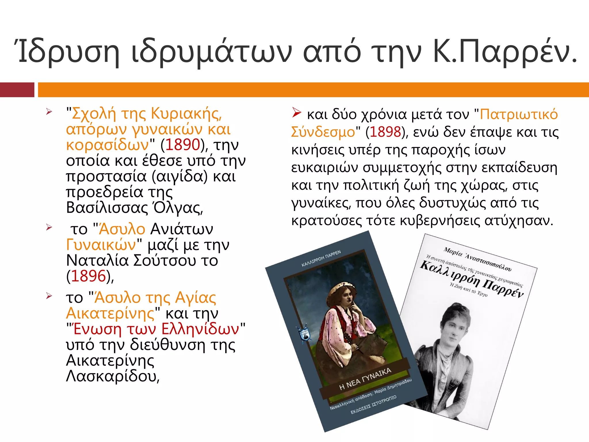Ίδρυση ιδρυμάτων από την Κ.Παρρέν.
    "Σχολή της Κυριακής,       και δύο χρόνια μετά τον "Πατριωτικό
     απόρων γυναικών και       Σύνδεσμο" (1898), ενώ δεν έπαψε και τις
     κορασίδων" (1890), την    κινήσεις υπέρ της παροχής ίσων
     οποία και έθεσε υπό την   ευκαιριών συμμετοχής στην εκπαίδευση
     προστασία (αιγίδα) και
                               και την πολιτική ζωή της χώρας, στις
     προεδρεία της
     Βασίλισσας Όλγας,         γυναίκες, που όλες δυστυχώς από τις
                               κρατούσες τότε κυβερνήσεις ατύχησαν.
     το "Άσυλο Ανιάτων
     Γυναικών" μαζί με την
     Ναταλία Σούτσου το
     (1896),
    το "Άσυλο της Αγίας
     Αικατερίνης" και την
     "Ένωση των Ελληνίδων"
     υπό την διεύθυνση της
     Αικατερίνης
     Λασκαρίδου,
 