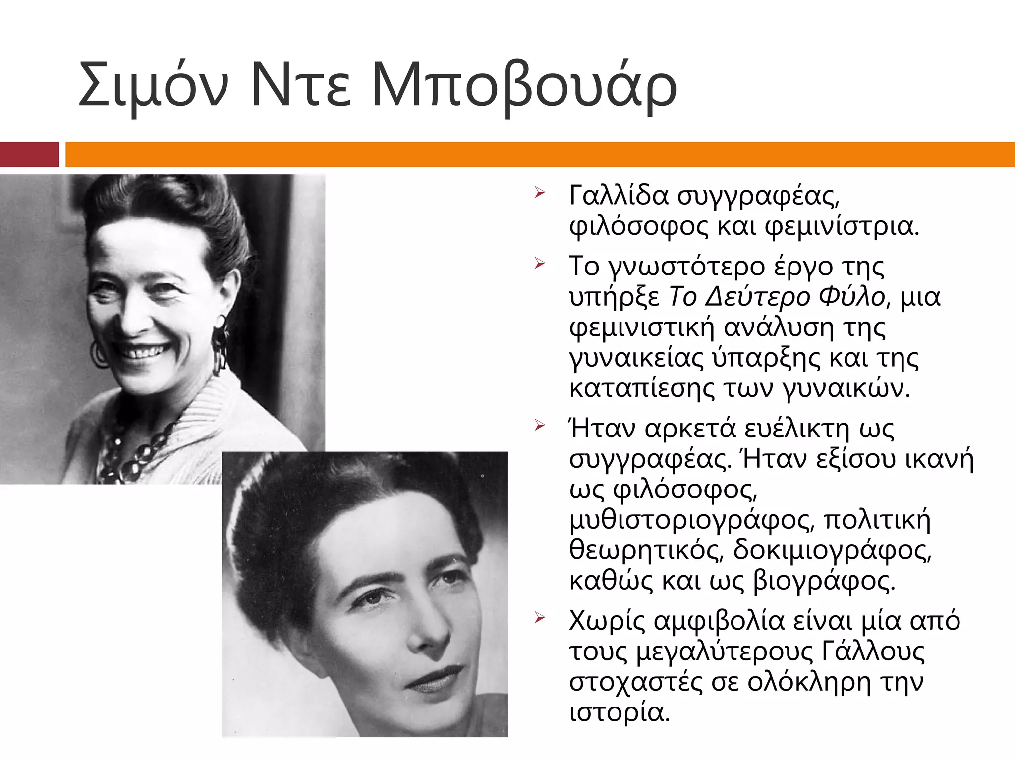 Σιμόν Ντε Μποβουάρ
                Γαλλίδα συγγραφέας,
                 φιλόσοφος και φεμινίστρια.
                Το γνωστότερο έργο της
                 υπήρξε Το Δεύτερο Φύλο, μια
                 φεμινιστική ανάλυση της
                 γυναικείας ύπαρξης και της
                 καταπίεσης των γυναικών.
                Ήταν αρκετά ευέλικτη ως
                 συγγραφέας. Ήταν εξίσου ικανή
                 ως φιλόσοφος,
                 μυθιστοριογράφος, πολιτική
                 θεωρητικός, δοκιμιογράφος,
                 καθώς και ως βιογράφος. 
                Χωρίς αμφιβολία είναι μία από
                 τους μεγαλύτερους Γάλλους
                 στοχαστές σε ολόκληρη την
                 ιστορία.
 