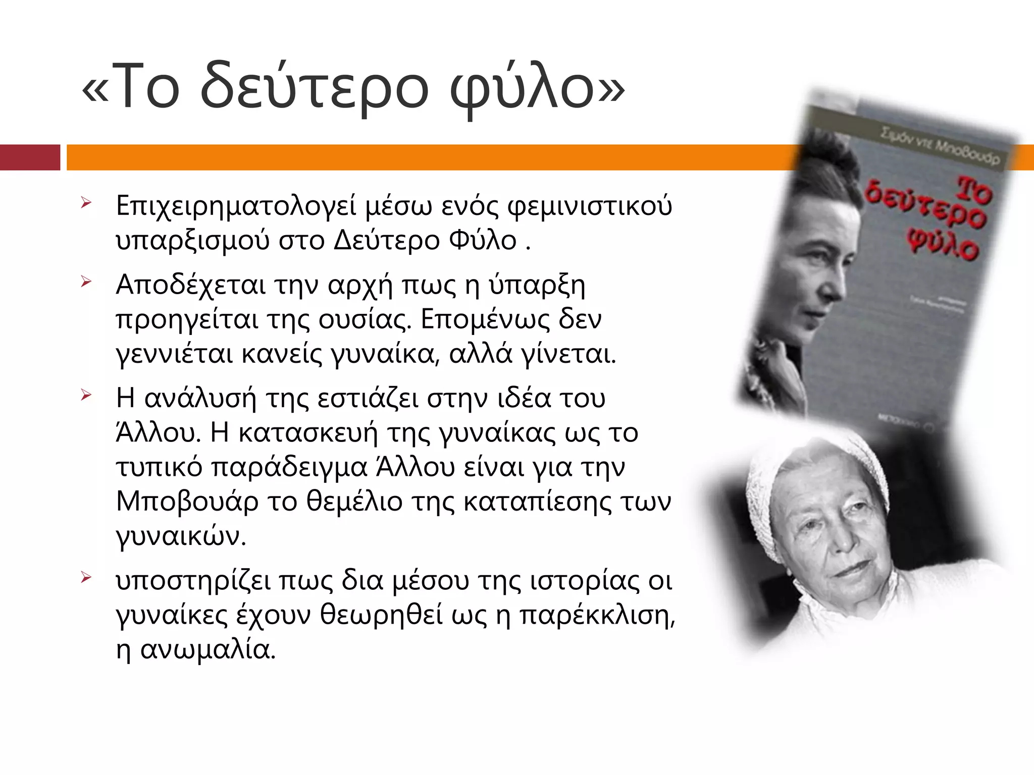 «Το δεύτερο φύλο»
   Επιχειρηματολογεί μέσω ενός φεμινιστικού
    υπαρξισμού στο Δεύτερο Φύλο .
   Αποδέχεται την αρχή πως η ύπαρξη
    προηγείται της ουσίας. Επομένως δεν
    γεννιέται κανείς γυναίκα, αλλά γίνεται.
   Η ανάλυσή της εστιάζει στην ιδέα του
    Άλλου. Η κατασκευή της γυναίκας ως το
    τυπικό παράδειγμα Άλλου είναι για την
    Μποβουάρ το θεμέλιο της καταπίεσης των
    γυναικών.
   υποστηρίζει πως δια μέσου της ιστορίας οι
    γυναίκες έχουν θεωρηθεί ως η παρέκκλιση,
    η ανωμαλία.
 